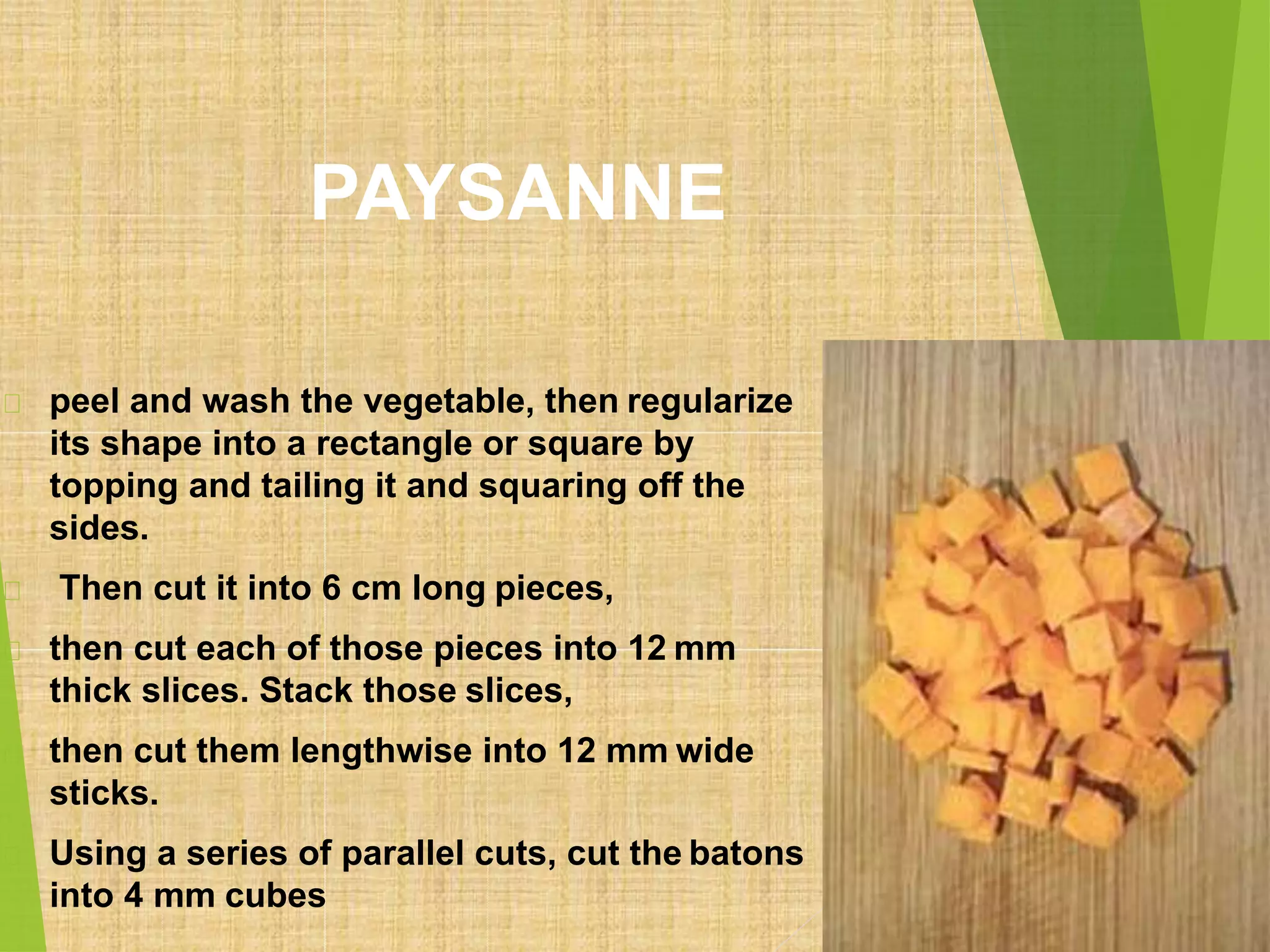 PAYSANNE
peel and wash the vegetable, then regularize
its shape into a rectangle or square by
topping and tailing it and squaring off the
sides.
Then cut it into 6 cm long pieces,
then cut each of those pieces into 12 mm
thick slices. Stack those slices,
then cut them lengthwise into 12 mm wide
sticks.
Using a series of parallel cuts, cut the batons
into 4 mm cubes
 
