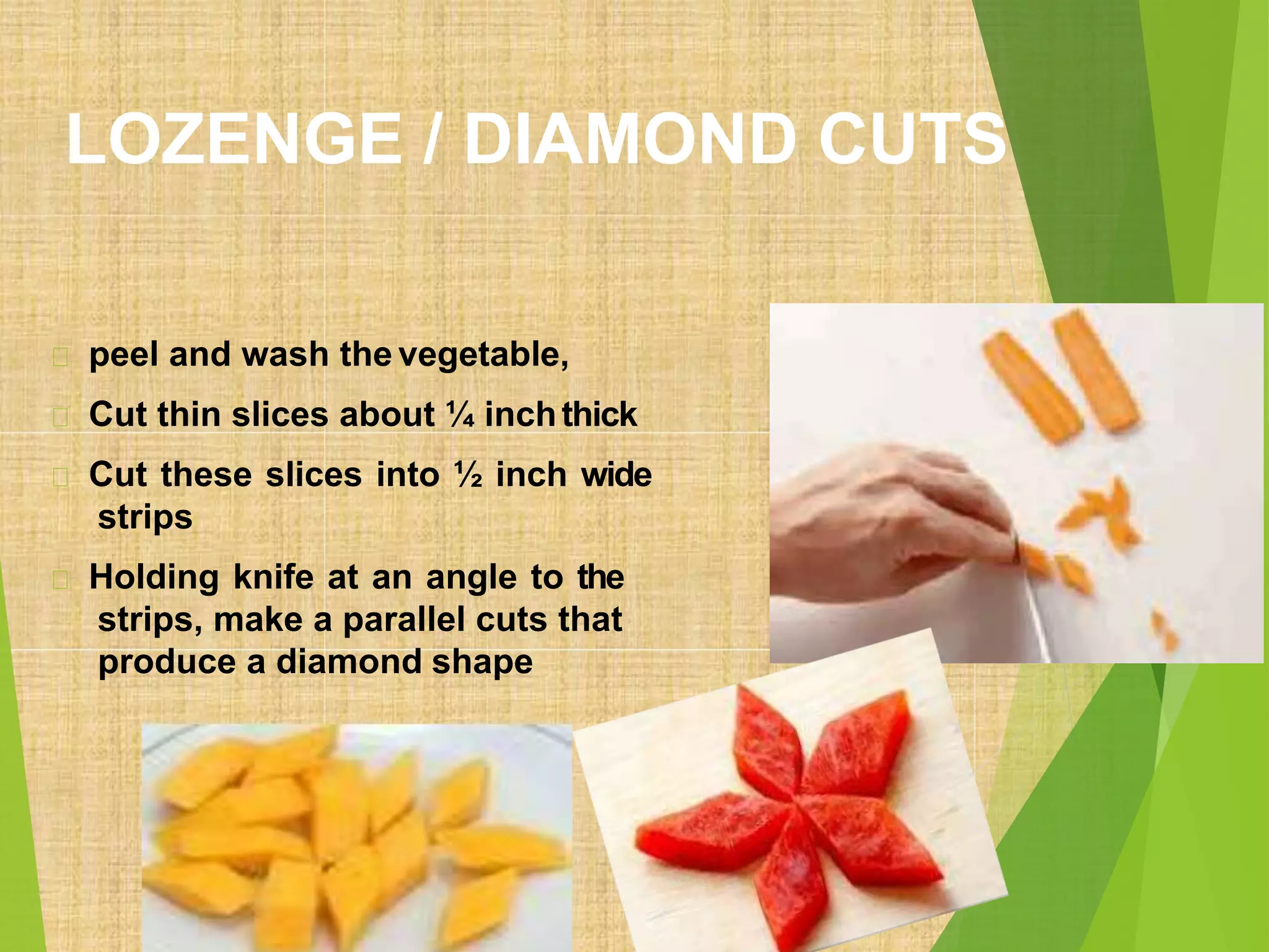 LOZENGE / DIAMOND CUTS
peel and wash the vegetable,
Cut thin slices about ¼ inchthick
Cut these slices into ½ inch wide
strips
Holding knife at an angle to the
strips, make a parallel cuts that
produce a diamond shape
 
