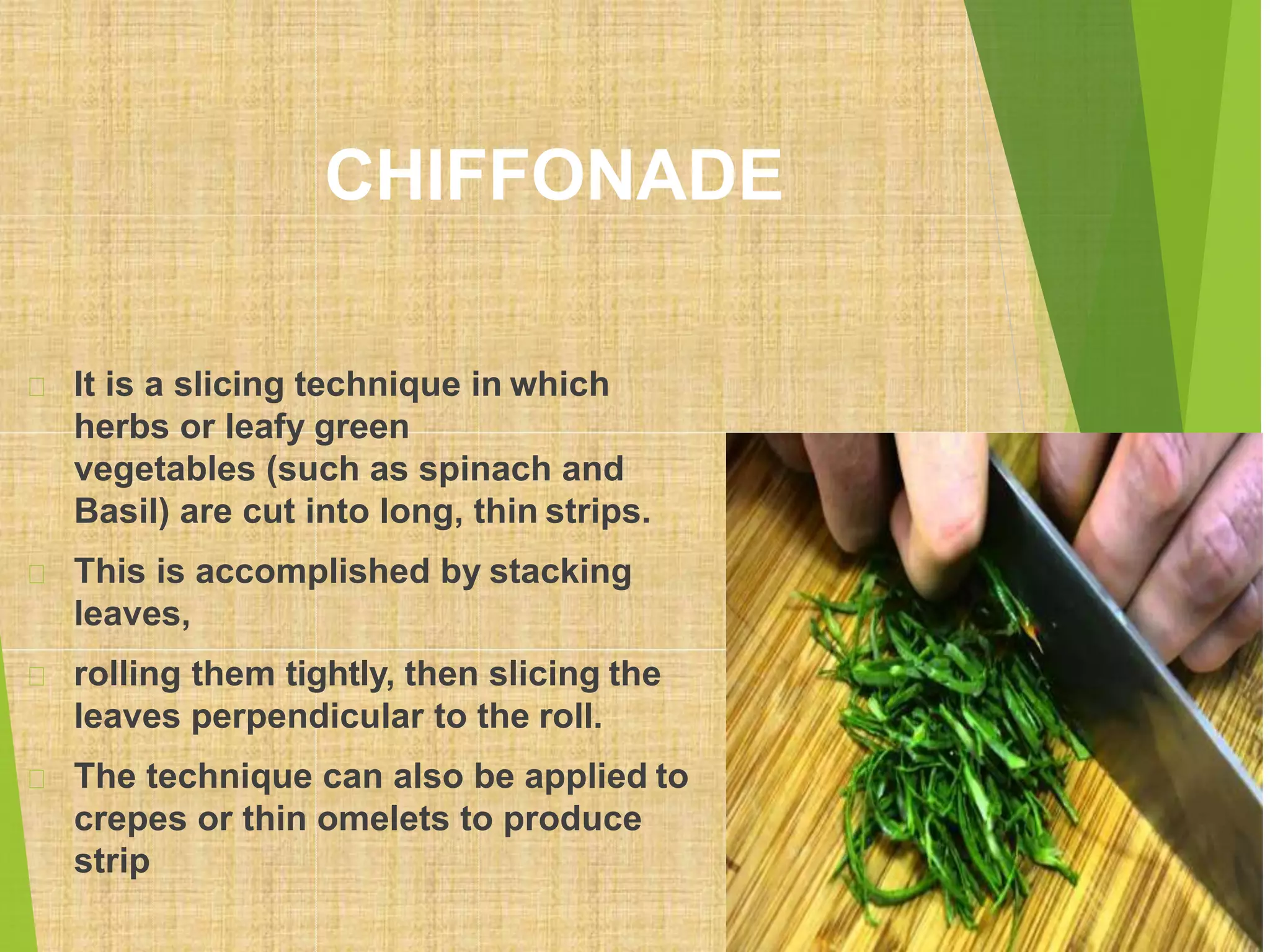 CHIFFONADE
It is a slicing technique in which
herbs or leafy green
vegetables (such as spinach and
Basil) are cut into long, thin strips.
This is accomplished by stacking
leaves,
rolling them tightly, then slicing the
leaves perpendicular to the roll.
The technique can also be applied to
crepes or thin omelets to produce
strip
 