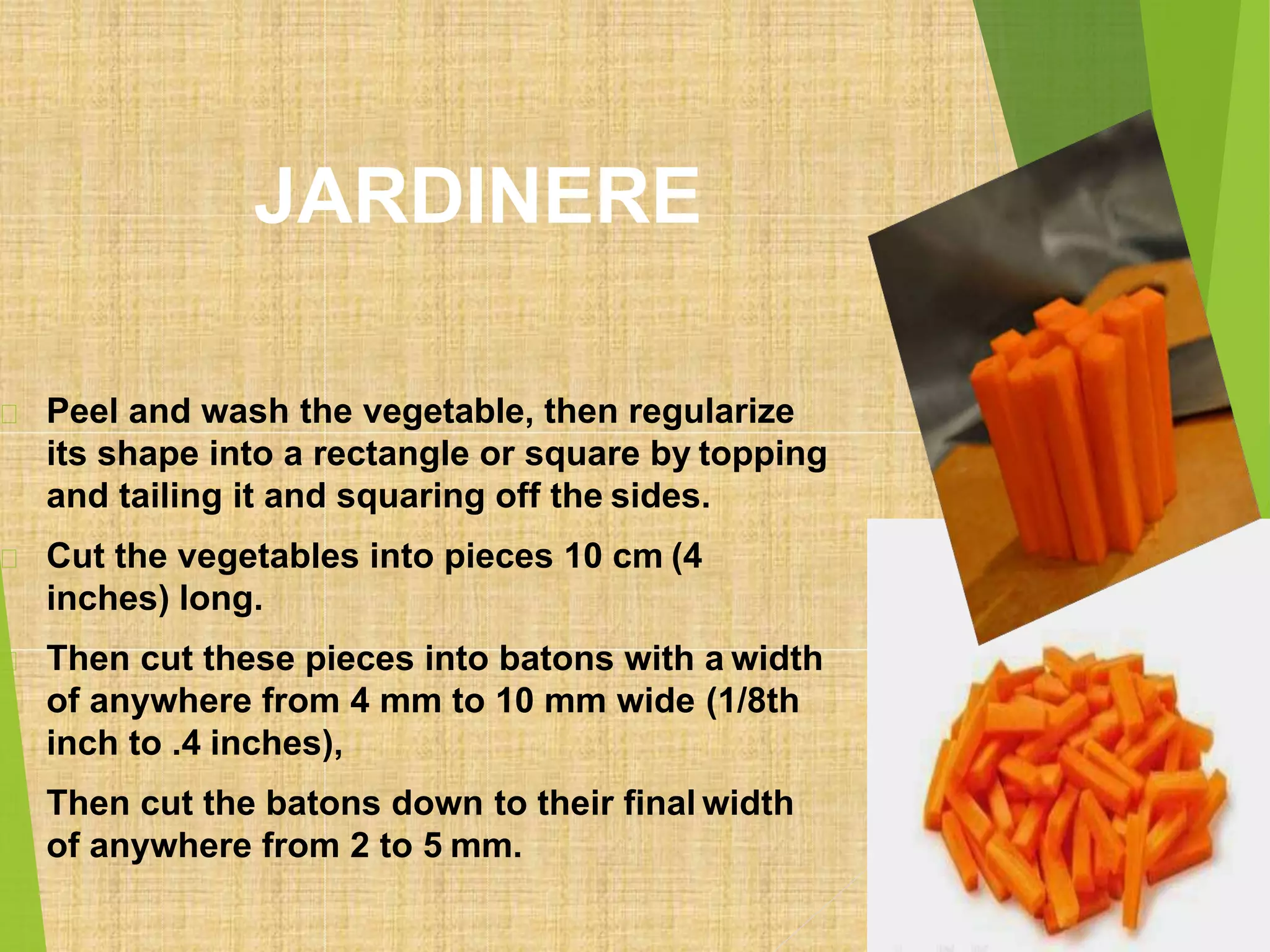 JARDINERE
Peel and wash the vegetable, then regularize
its shape into a rectangle or square by topping
and tailing it and squaring off the sides.
Cut the vegetables into pieces 10 cm (4
inches) long.
Then cut these pieces into batons with a width
of anywhere from 4 mm to 10 mm wide (1/8th
inch to .4 inches),
Then cut the batons down to their final width
of anywhere from 2 to 5 mm.
 
