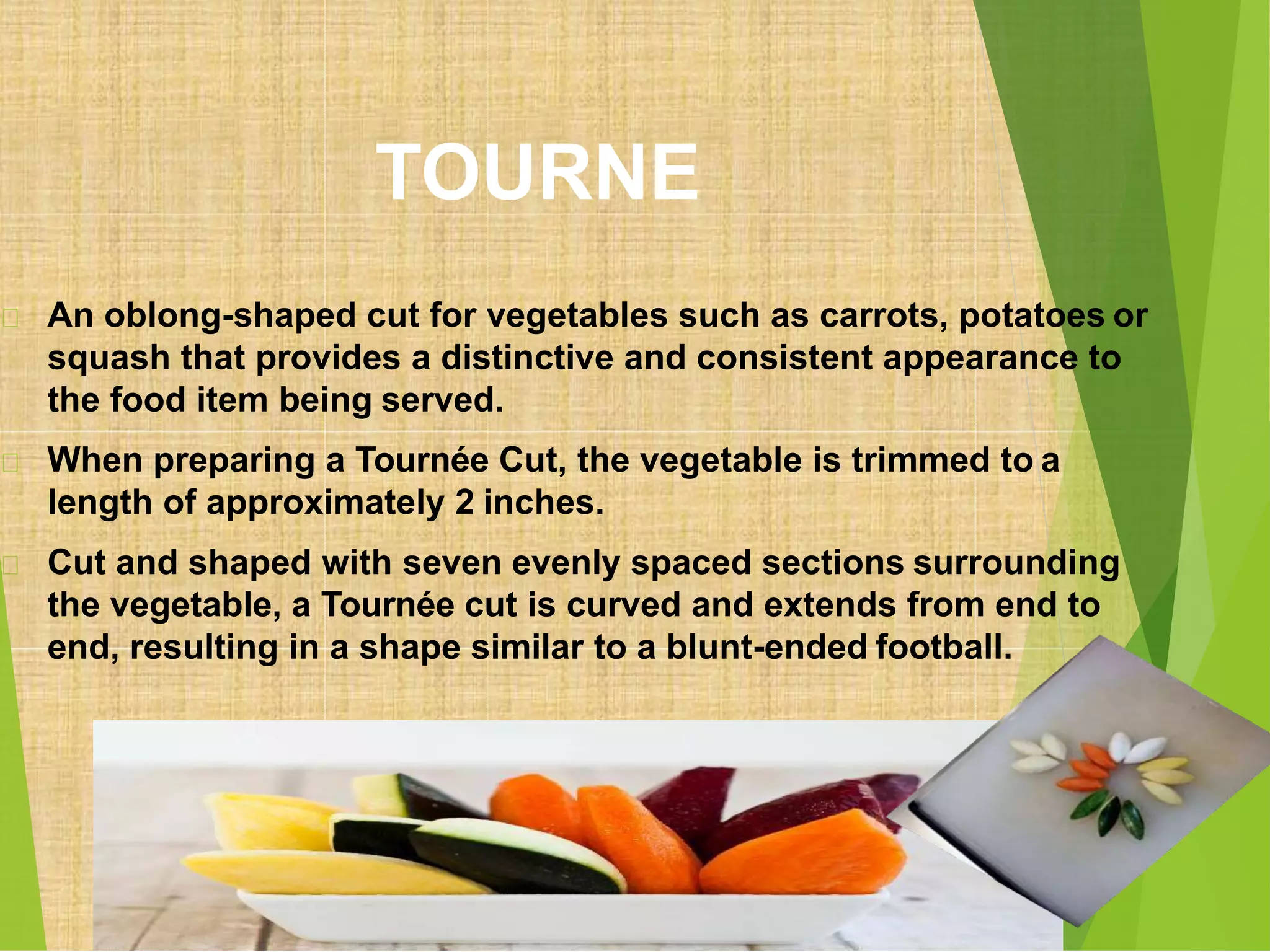 TOURNE
An oblong-shaped cut for vegetables such as carrots, potatoes or
squash that provides a distinctive and consistent appearance to
the food item being served.
When preparing a Tournée Cut, the vegetable is trimmed to a
length of approximately 2 inches.
Cut and shaped with seven evenly spaced sections surrounding
the vegetable, a Tournée cut is curved and extends from end to
end, resulting in a shape similar to a blunt-ended football.
 