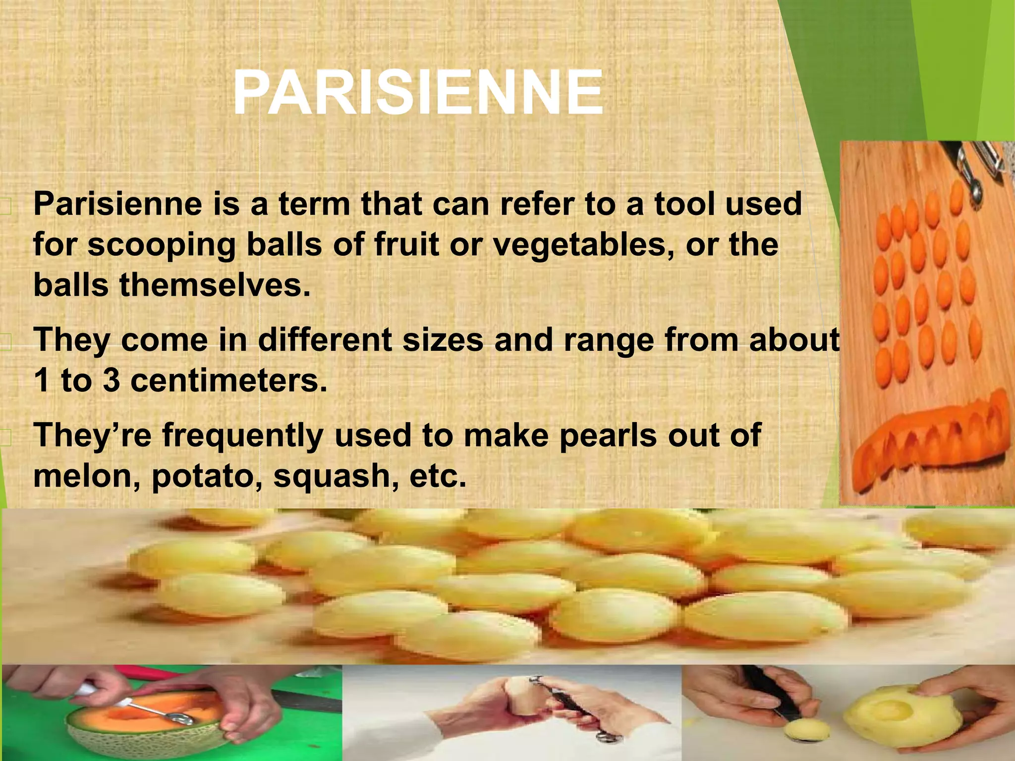 PARISIENNE
Parisienne is a term that can refer to a tool used
for scooping balls of fruit or vegetables, or the
balls themselves.
They come in different sizes and range from about
1 to 3 centimeters.
They’re frequently used to make pearls out of
melon, potato, squash, etc.
 