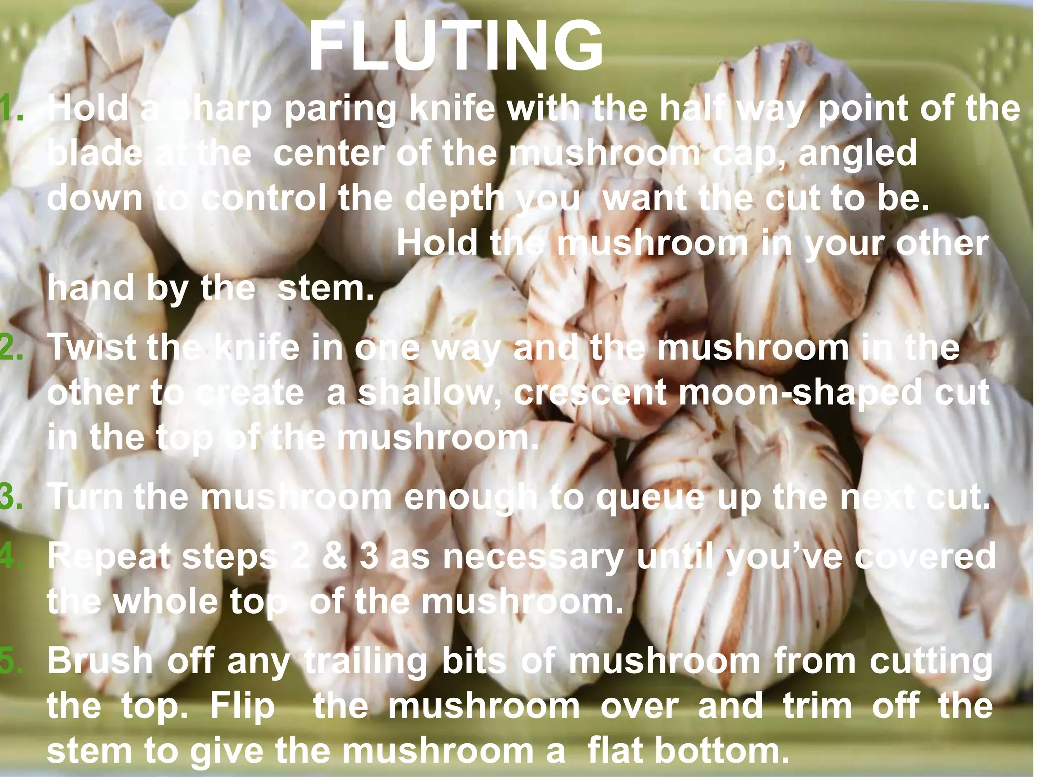 1. Hold a sharp paring knife with the half way point of the
blade at the center of the mushroom cap, angled
down to control the depth you want the cut to be.
Hold the mushroom in your other
hand by the stem.
2. Twist the knife in one way and the mushroom in the
other to create a shallow, crescent moon-shaped cut
in the top of the mushroom.
3. Turn the mushroom enough to queue up the next cut.
4. Repeat steps 2 & 3 as necessary until you’ve covered
the whole top of the mushroom.
5. Brush off any trailing bits of mushroom from cutting
the top. Flip the mushroom over and trim off the
stem to give the mushroom a flat bottom.
FLUTING
 