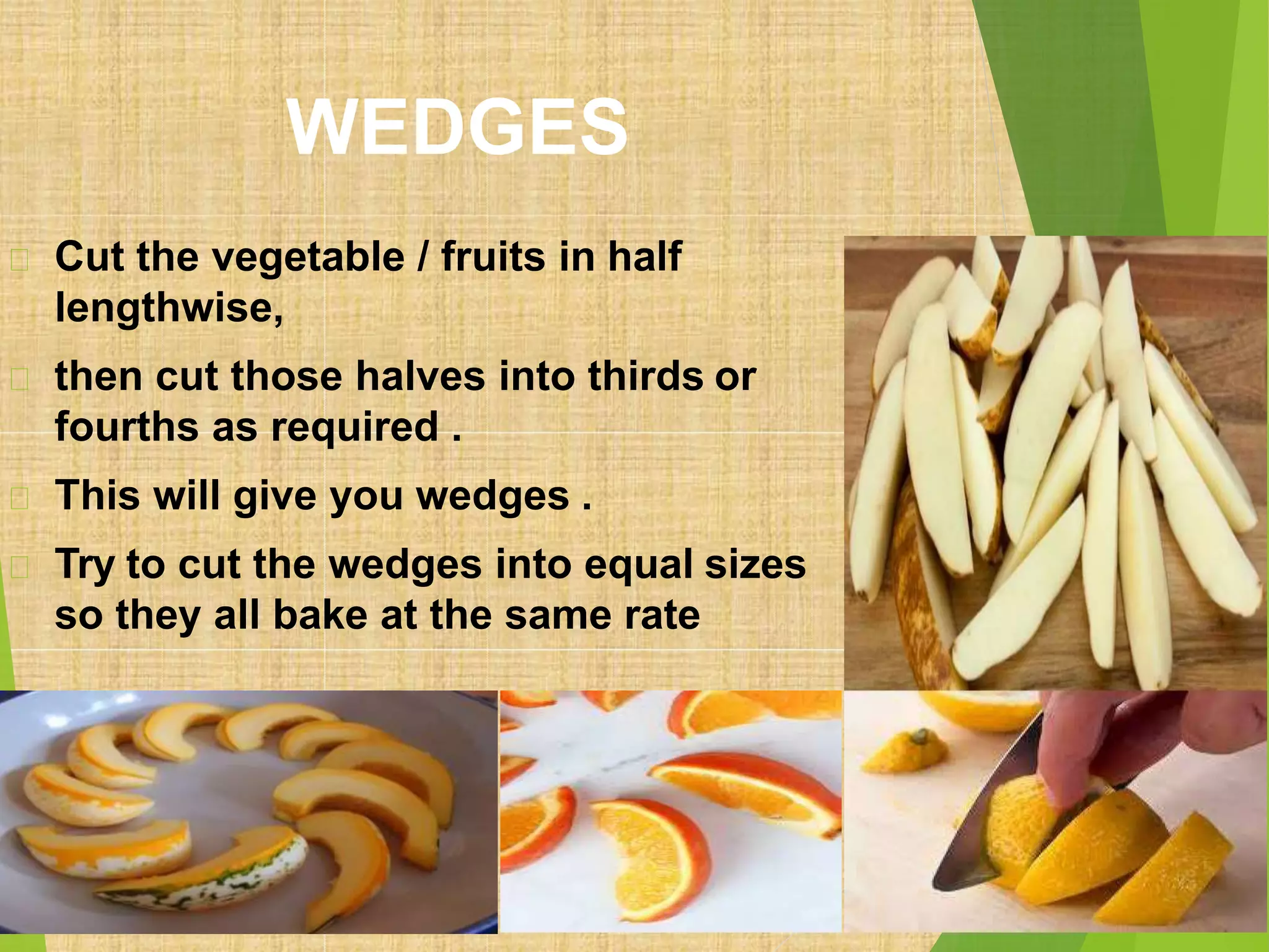 WEDGES
Cut the vegetable / fruits in half
lengthwise,
then cut those halves into thirds or
fourths as required .
This will give you wedges .
Try to cut the wedges into equal sizes
so they all bake at the same rate
 