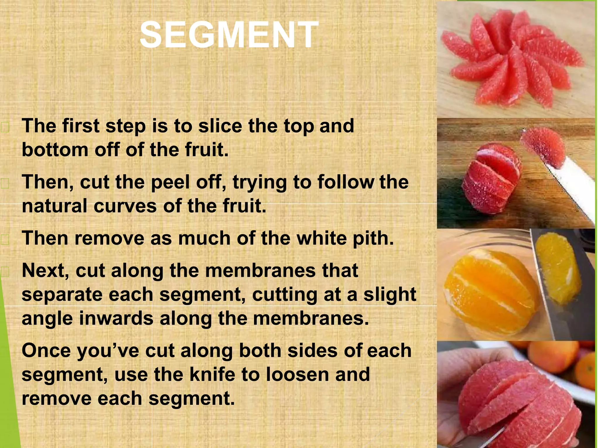 SEGMENT
The first step is to slice the top and
bottom off of the fruit.
Then, cut the peel off, trying to follow the
natural curves of the fruit.
Then remove as much of the white pith.
Next, cut along the membranes that
separate each segment, cutting at a slight
angle inwards along the membranes.
Once you’ve cut along both sides of each
segment, use the knife to loosen and
remove each segment.
 