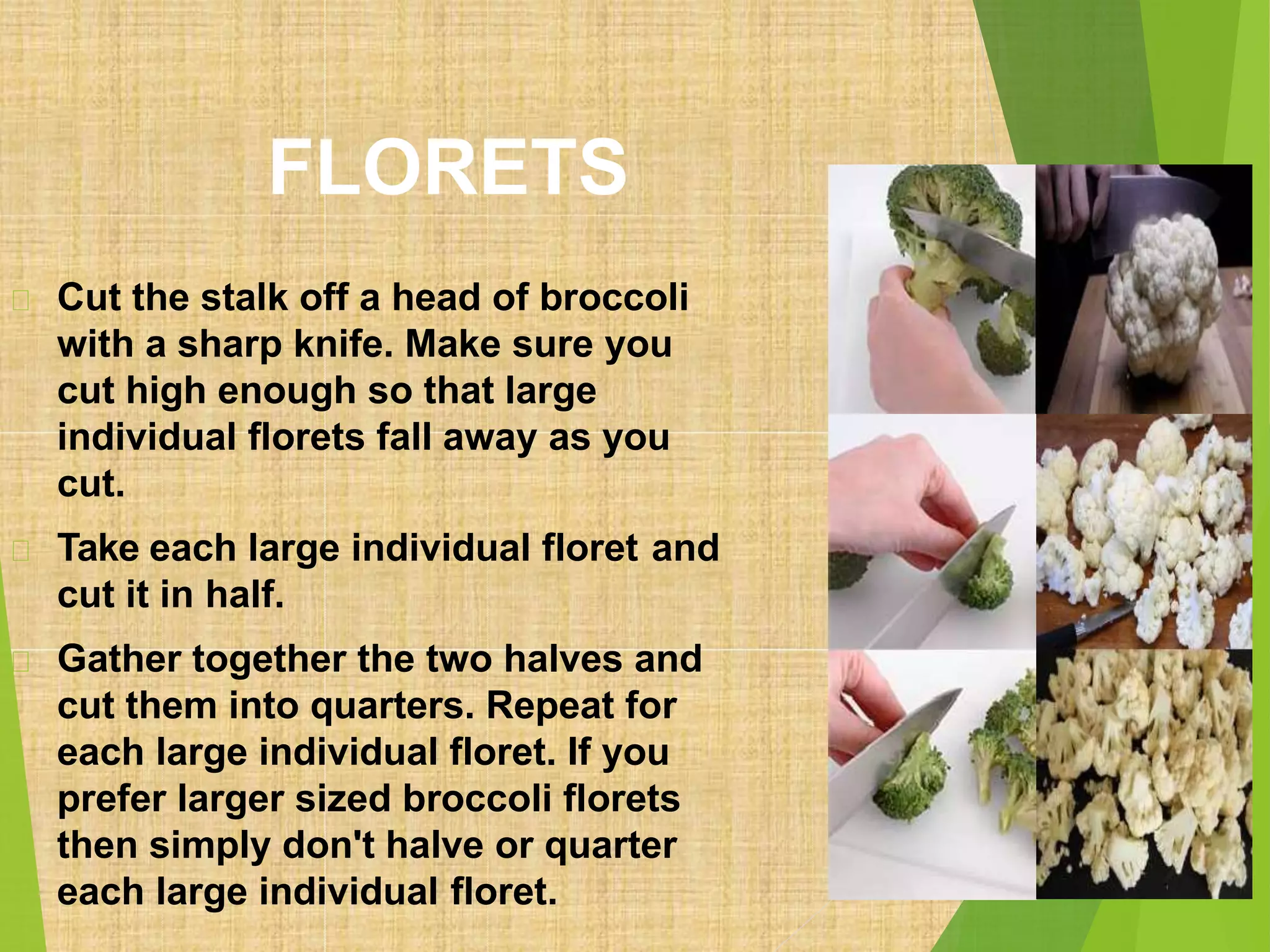 FLORETS
Cut the stalk off a head of broccoli
with a sharp knife. Make sure you
cut high enough so that large
individual florets fall away as you
cut.
Take each large individual floret and
cut it in half.
Gather together the two halves and
cut them into quarters. Repeat for
each large individual floret. If you
prefer larger sized broccoli florets
then simply don't halve or quarter
each large individual floret.
 