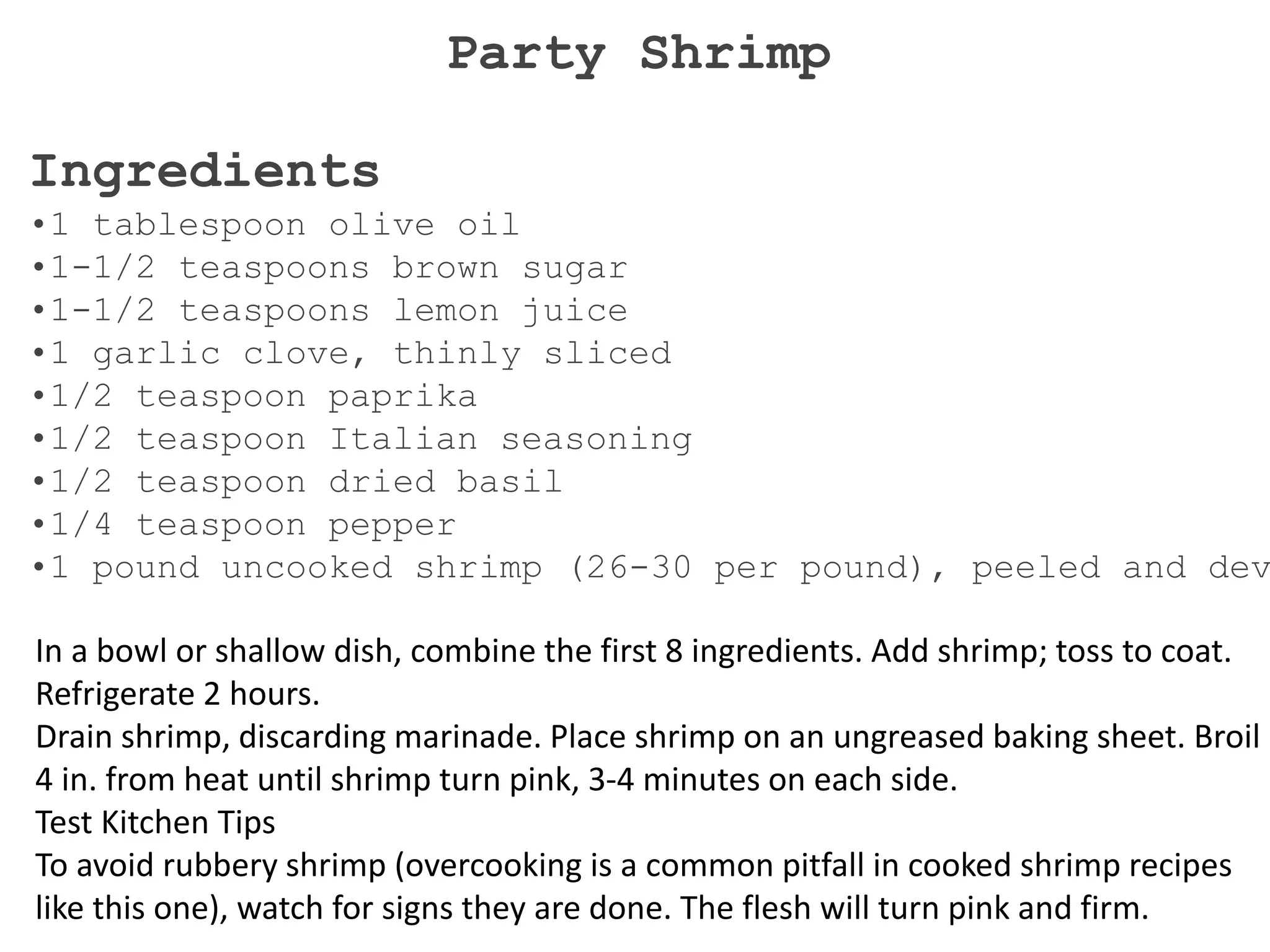Ingredients
•1 tablespoon olive oil
•1-1/2 teaspoons brown sugar
•1-1/2 teaspoons lemon juice
•1 garlic clove, thinly sliced
•1/2 teaspoon paprika
•1/2 teaspoon Italian seasoning
•1/2 teaspoon dried basil
•1/4 teaspoon pepper
•1 pound uncooked shrimp (26-30 per pound), peeled and dev
In a bowl or shallow dish, combine the first 8 ingredients. Add shrimp; toss to coat.
Refrigerate 2 hours.
Drain shrimp, discarding marinade. Place shrimp on an ungreased baking sheet. Broil
4 in. from heat until shrimp turn pink, 3-4 minutes on each side.
Test Kitchen Tips
To avoid rubbery shrimp (overcooking is a common pitfall in cooked shrimp recipes
like this one), watch for signs they are done. The flesh will turn pink and firm.
Party Shrimp
 