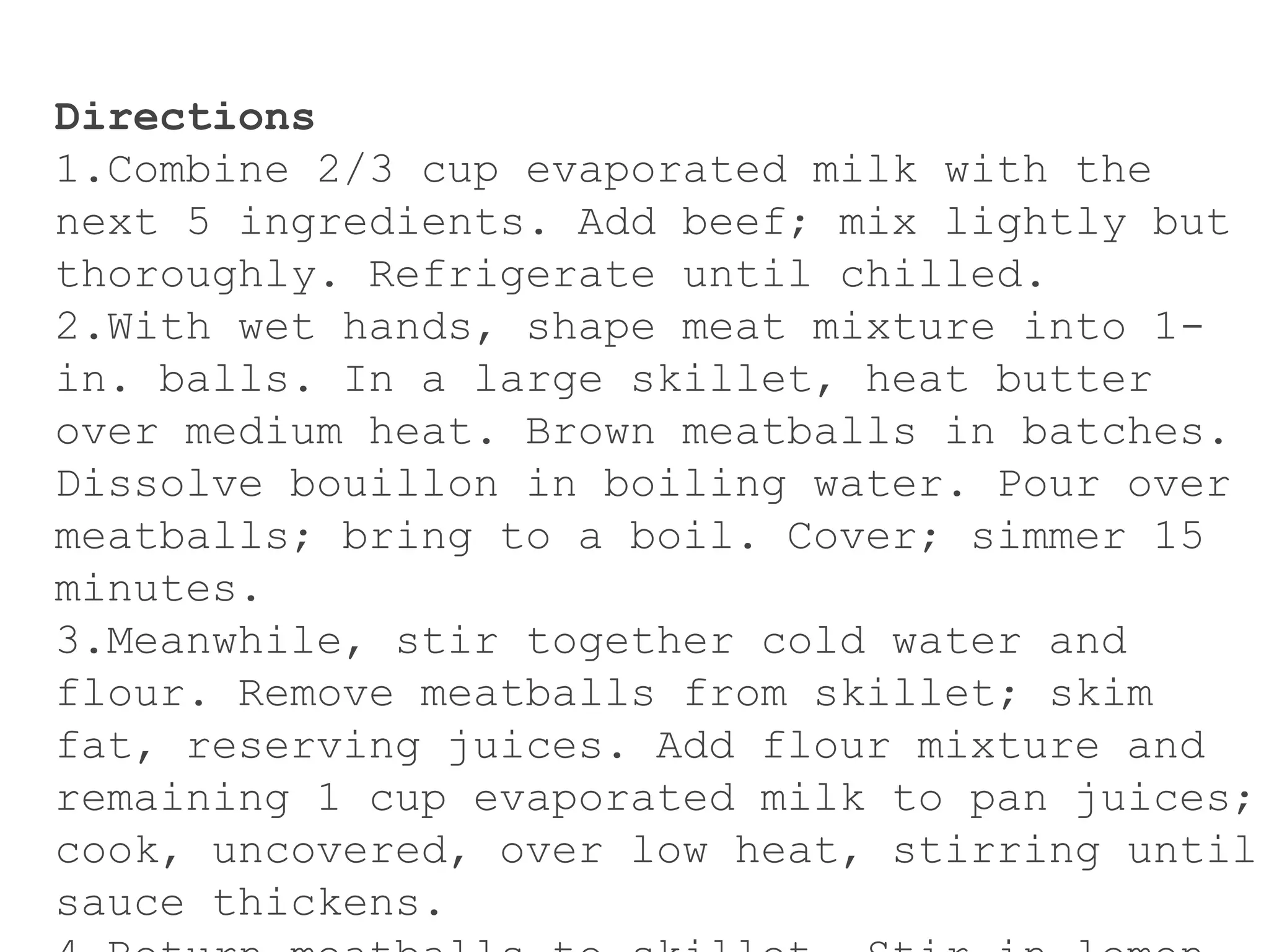 Directions
1.Combine 2/3 cup evaporated milk with the
next 5 ingredients. Add beef; mix lightly but
thoroughly. Refrigerate until chilled.
2.With wet hands, shape meat mixture into 1-
in. balls. In a large skillet, heat butter
over medium heat. Brown meatballs in batches.
Dissolve bouillon in boiling water. Pour over
meatballs; bring to a boil. Cover; simmer 15
minutes.
3.Meanwhile, stir together cold water and
flour. Remove meatballs from skillet; skim
fat, reserving juices. Add flour mixture and
remaining 1 cup evaporated milk to pan juices;
cook, uncovered, over low heat, stirring until
sauce thickens.
 