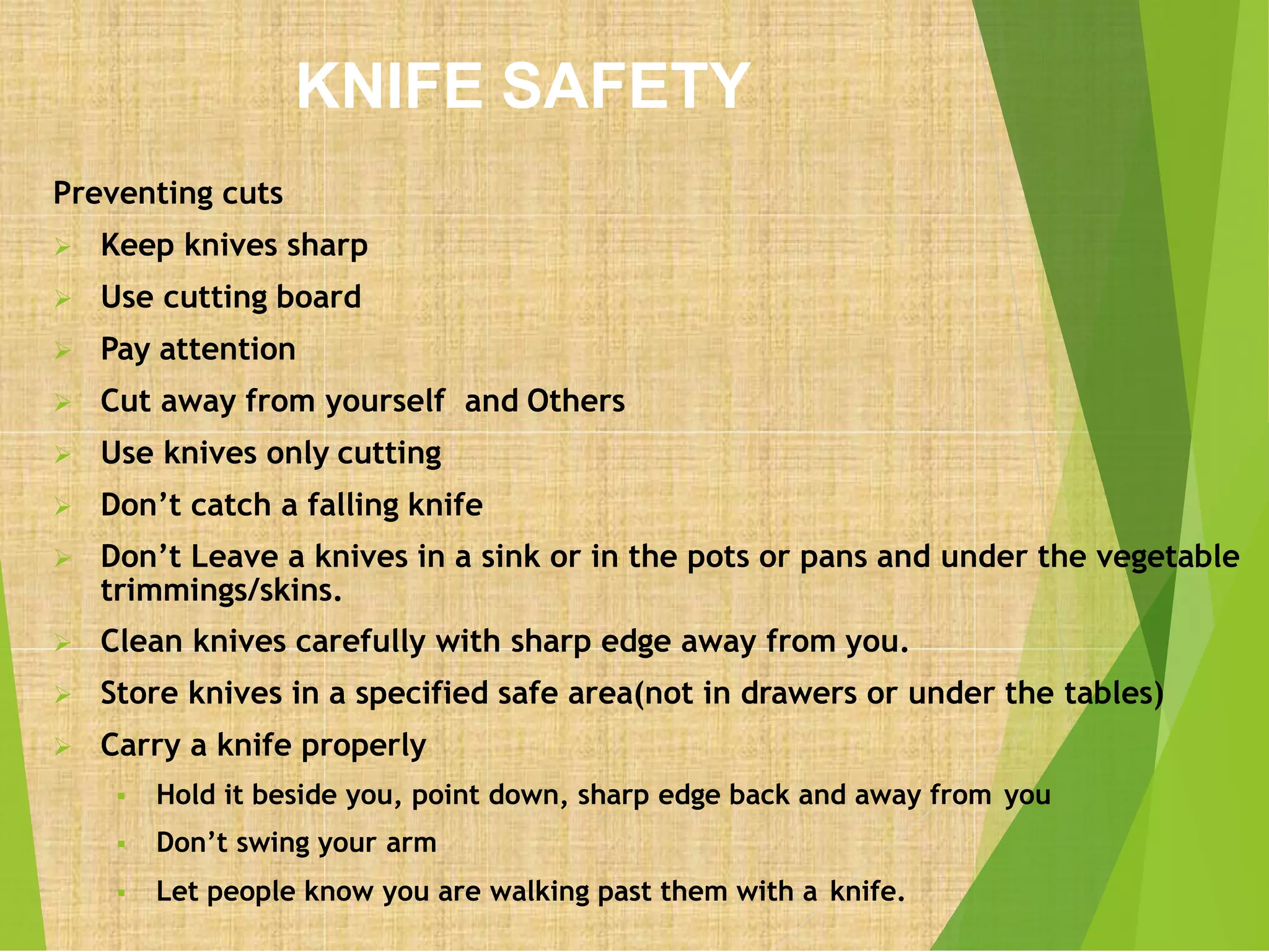 KNIFE SAFETY
Preventing cuts
 Keep knives sharp
 Use cutting board
 Pay attention
 Cut away from yourself and Others
 Use knives only cutting
 Don’t catch a falling knife
 Don’t Leave a knives in a sink or in the pots or pans and under the vegetable
trimmings/skins.
 Clean knives carefully with sharp edge away from you.
 Store knives in a specified safe area(not in drawers or under the tables)
 Carry a knife properly
 Hold it beside you, point down, sharp edge back and away from you
 Don’t swing your arm
 Let people know you are walking past them with a knife.
 