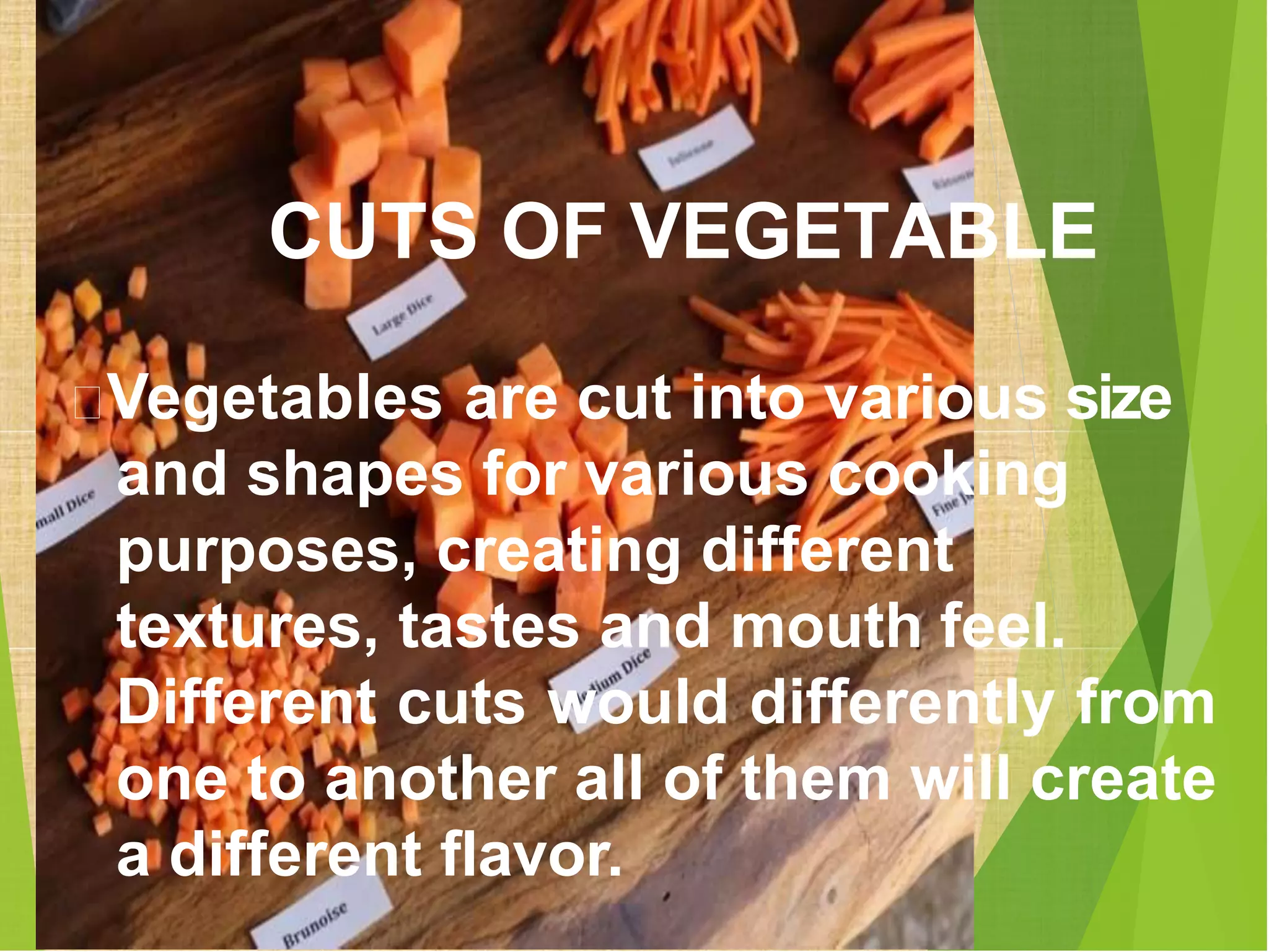 Vegetables are cut into various size
and shapes for various cooking
purposes, creating different
textures, tastes and mouth feel.
Different cuts would differently from
one to another all of them will create
a different flavor.
CUTS OF VEGETABLE
 