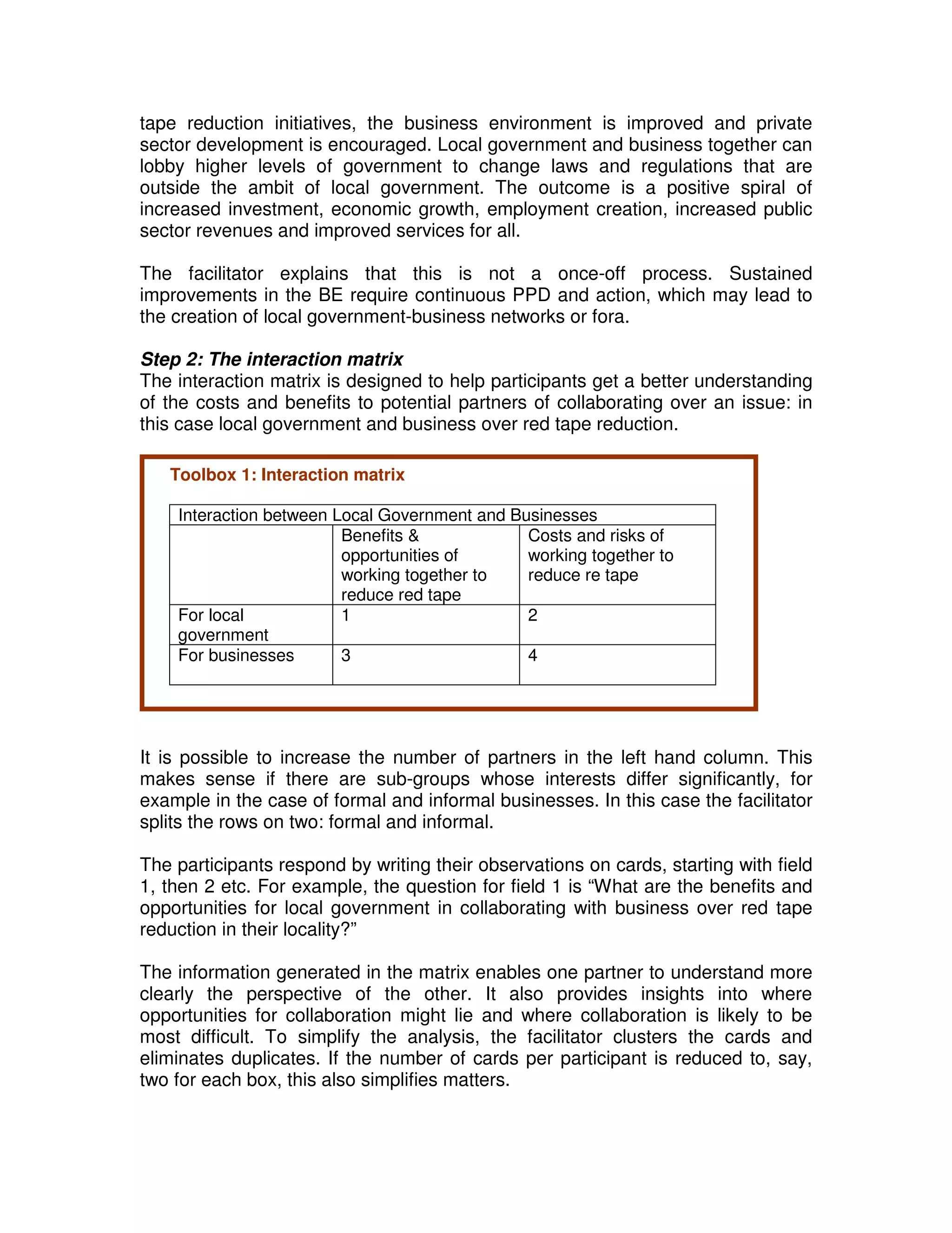 tape reduction initiatives, the business environment is improved and private
sector development is encouraged. Local government and business together can
lobby higher levels of government to change laws and regulations that are
outside the ambit of local government. The outcome is a positive spiral of
increased investment, economic growth, employment creation, increased public
sector revenues and improved services for all.

The facilitator explains that this is not a once-off process. Sustained
improvements in the BE require continuous PPD and action, which may lead to
the creation of local government-business networks or fora.

Step 2: The interaction matrix
The interaction matrix is designed to help participants get a better understanding
of the costs and benefits to potential partners of collaborating over an issue: in
this case local government and business over red tape reduction.

   Toolbox 1: Interaction matrix

    Interaction between Local Government and Businesses
                         Benefits &            Costs and risks of
                         opportunities of      working together to
                         working together to   reduce re tape
                         reduce red tape
    For local            1                     2
    government
    For businesses       3                     4




It is possible to increase the number of partners in the left hand column. This
makes sense if there are sub-groups whose interests differ significantly, for
example in the case of formal and informal businesses. In this case the facilitator
splits the rows on two: formal and informal.

The participants respond by writing their observations on cards, starting with field
1, then 2 etc. For example, the question for field 1 is “What are the benefits and
opportunities for local government in collaborating with business over red tape
reduction in their locality?”

The information generated in the matrix enables one partner to understand more
clearly the perspective of the other. It also provides insights into where
opportunities for collaboration might lie and where collaboration is likely to be
most difficult. To simplify the analysis, the facilitator clusters the cards and
eliminates duplicates. If the number of cards per participant is reduced to, say,
two for each box, this also simplifies matters.
 