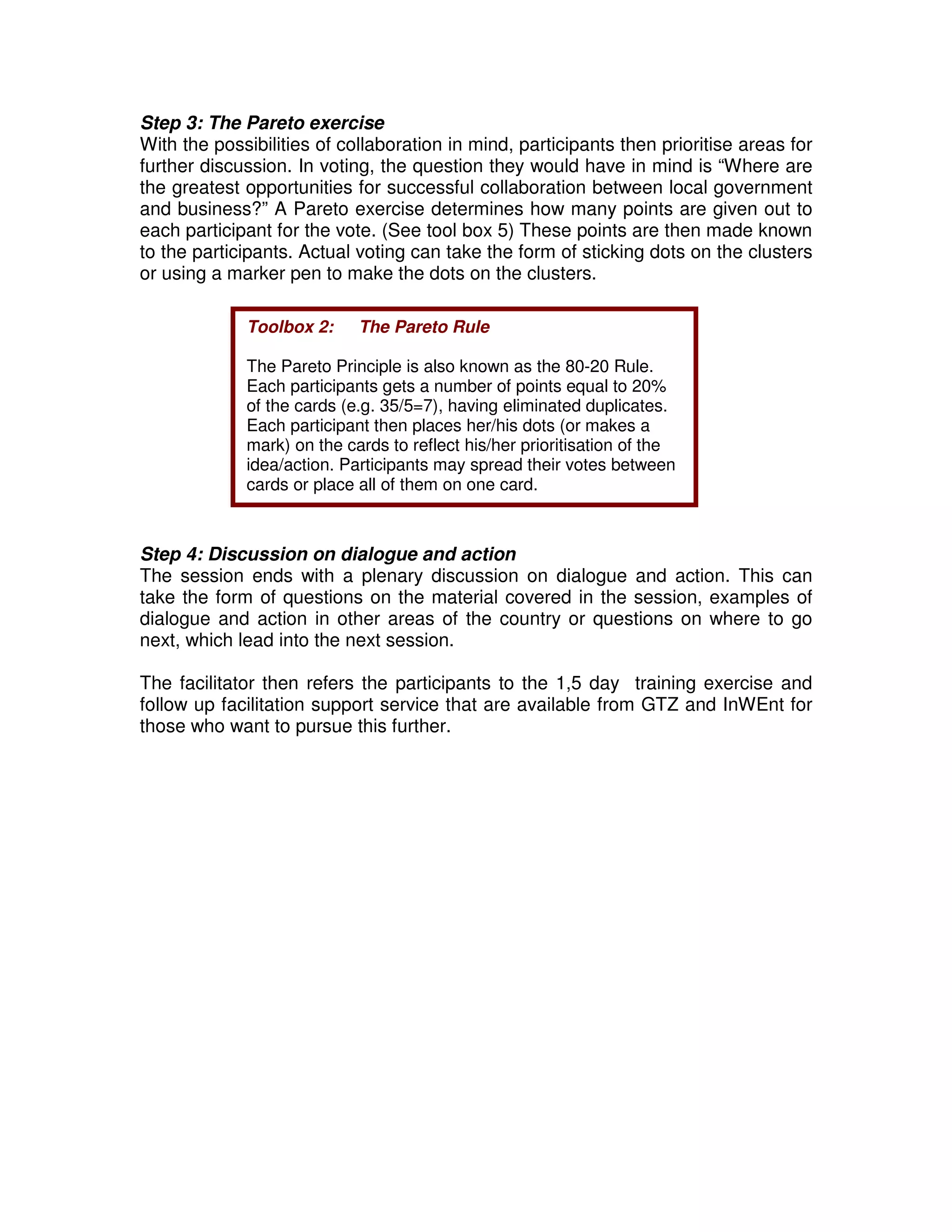 Step 3: The Pareto exercise
With the possibilities of collaboration in mind, participants then prioritise areas for
further discussion. In voting, the question they would have in mind is “Where are
the greatest opportunities for successful collaboration between local government
and business?” A Pareto exercise determines how many points are given out to
each participant for the vote. (See tool box 5) These points are then made known
to the participants. Actual voting can take the form of sticking dots on the clusters
or using a marker pen to make the dots on the clusters.

             Toolbox 2:     The Pareto Rule

             The Pareto Principle is also known as the 80-20 Rule.
             Each participants gets a number of points equal to 20%
             of the cards (e.g. 35/5=7), having eliminated duplicates.
             Each participant then places her/his dots (or makes a
             mark) on the cards to reflect his/her prioritisation of the
             idea/action. Participants may spread their votes between
             cards or place all of them on one card.



Step 4: Discussion on dialogue and action
The session ends with a plenary discussion on dialogue and action. This can
take the form of questions on the material covered in the session, examples of
dialogue and action in other areas of the country or questions on where to go
next, which lead into the next session.

The facilitator then refers the participants to the 1,5 day training exercise and
follow up facilitation support service that are available from GTZ and InWEnt for
those who want to pursue this further.
 