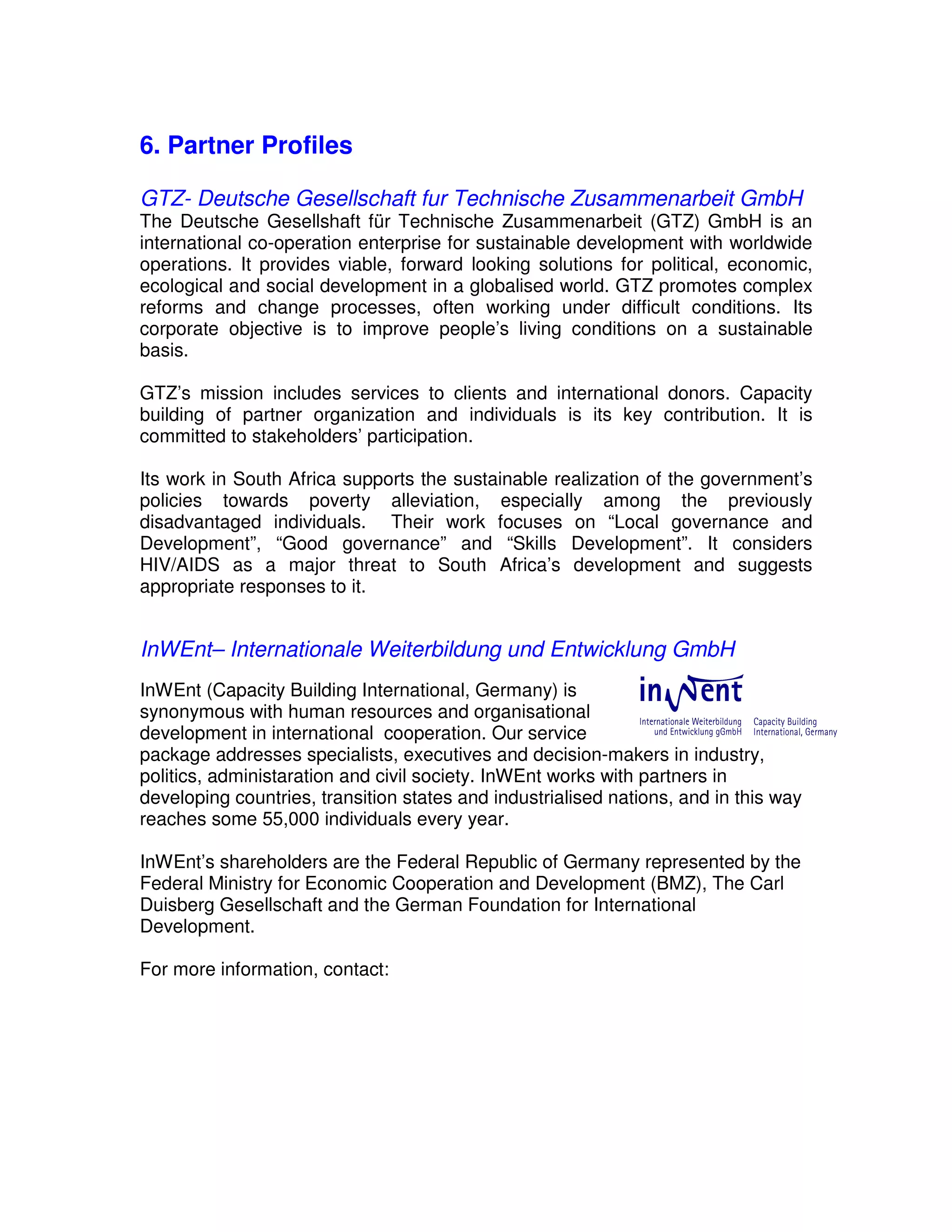 6. Partner Profiles

GTZ- Deutsche Gesellschaft fur Technische Zusammenarbeit GmbH
The Deutsche Gesellshaft für Technische Zusammenarbeit (GTZ) GmbH is an
international co-operation enterprise for sustainable development with worldwide
operations. It provides viable, forward looking solutions for political, economic,
ecological and social development in a globalised world. GTZ promotes complex
reforms and change processes, often working under difficult conditions. Its
corporate objective is to improve people’s living conditions on a sustainable
basis.

GTZ’s mission includes services to clients and international donors. Capacity
building of partner organization and individuals is its key contribution. It is
committed to stakeholders’ participation.

Its work in South Africa supports the sustainable realization of the government’s
policies towards poverty alleviation, especially among the previously
disadvantaged individuals. Their work focuses on “Local governance and
Development”, “Good governance” and “Skills Development”. It considers
HIV/AIDS as a major threat to South Africa’s development and suggests
appropriate responses to it.


InWEnt– Internationale Weiterbildung und Entwicklung GmbH
InWEnt (Capacity Building International, Germany) is
synonymous with human resources and organisational
development in international cooperation. Our service
package addresses specialists, executives and decision-makers in industry,
politics, administaration and civil society. InWEnt works with partners in
developing countries, transition states and industrialised nations, and in this way
reaches some 55,000 individuals every year.

InWEnt’s shareholders are the Federal Republic of Germany represented by the
Federal Ministry for Economic Cooperation and Development (BMZ), The Carl
Duisberg Gesellschaft and the German Foundation for International
Development.

For more information, contact:
 