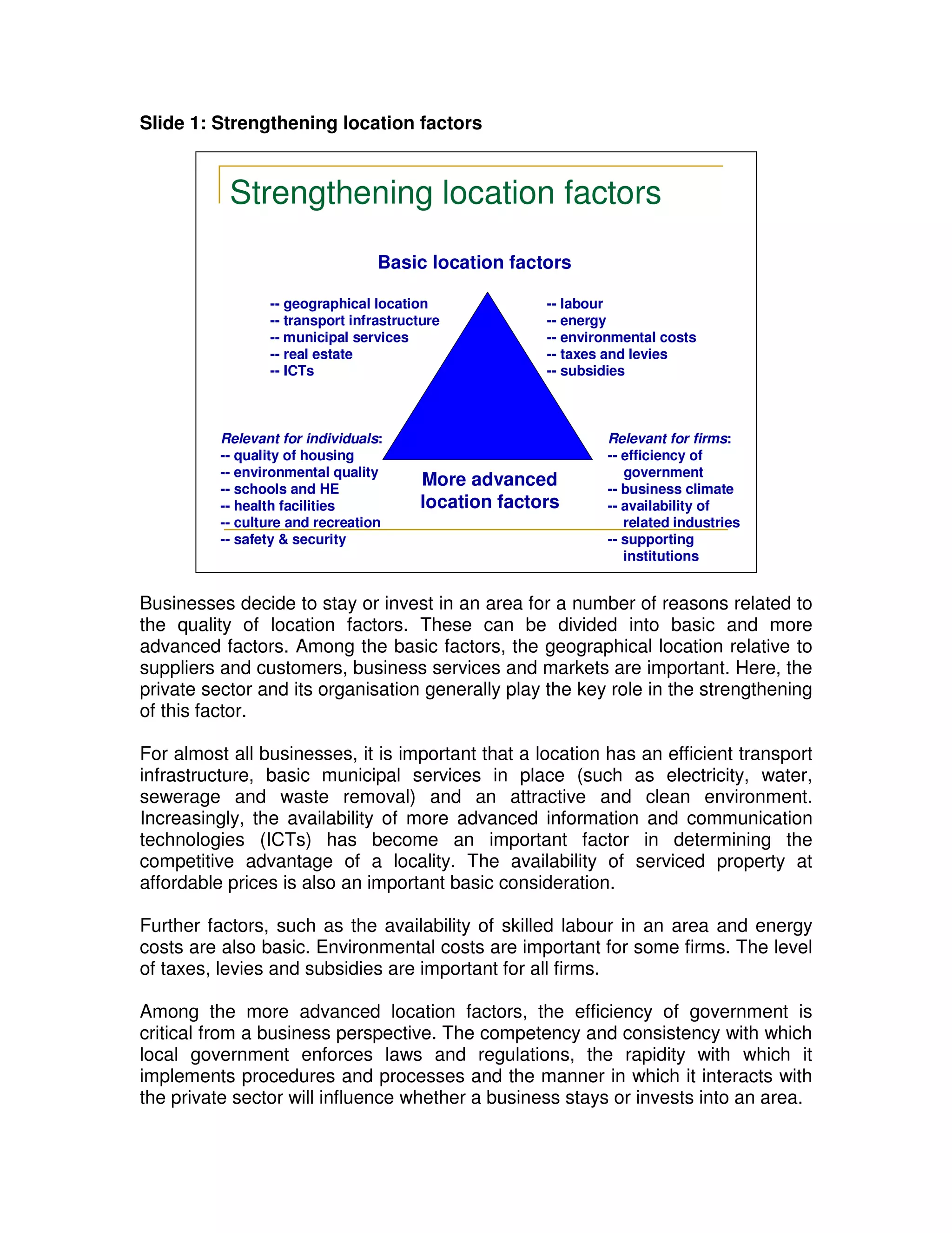 Slide 1: Strengthening location factors


           Strengthening location factors
                                  Basic location factors

                 -- geographical location             -- labour
                 -- transport infrastructure          -- energy
                 -- municipal services                -- environmental costs
                 -- real estate                       -- taxes and levies
                 -- ICTs                              -- subsidies



          Relevant for individuals:                           Relevant for firms:
          -- quality of housing                               -- efficiency of
          -- environmental quality                               government
          -- schools and HE
                                        More advanced         -- business climate
          -- health facilities          location factors      -- availability of
          -- culture and recreation                              related industries
          -- safety & security                                -- supporting
                                                                 institutions


Businesses decide to stay or invest in an area for a number of reasons related to
the quality of location factors. These can be divided into basic and more
advanced factors. Among the basic factors, the geographical location relative to
suppliers and customers, business services and markets are important. Here, the
private sector and its organisation generally play the key role in the strengthening
of this factor.

For almost all businesses, it is important that a location has an efficient transport
infrastructure, basic municipal services in place (such as electricity, water,
sewerage and waste removal) and an attractive and clean environment.
Increasingly, the availability of more advanced information and communication
technologies (ICTs) has become an important factor in determining the
competitive advantage of a locality. The availability of serviced property at
affordable prices is also an important basic consideration.

Further factors, such as the availability of skilled labour in an area and energy
costs are also basic. Environmental costs are important for some firms. The level
of taxes, levies and subsidies are important for all firms.

Among the more advanced location factors, the efficiency of government is
critical from a business perspective. The competency and consistency with which
local government enforces laws and regulations, the rapidity with which it
implements procedures and processes and the manner in which it interacts with
the private sector will influence whether a business stays or invests into an area.
 