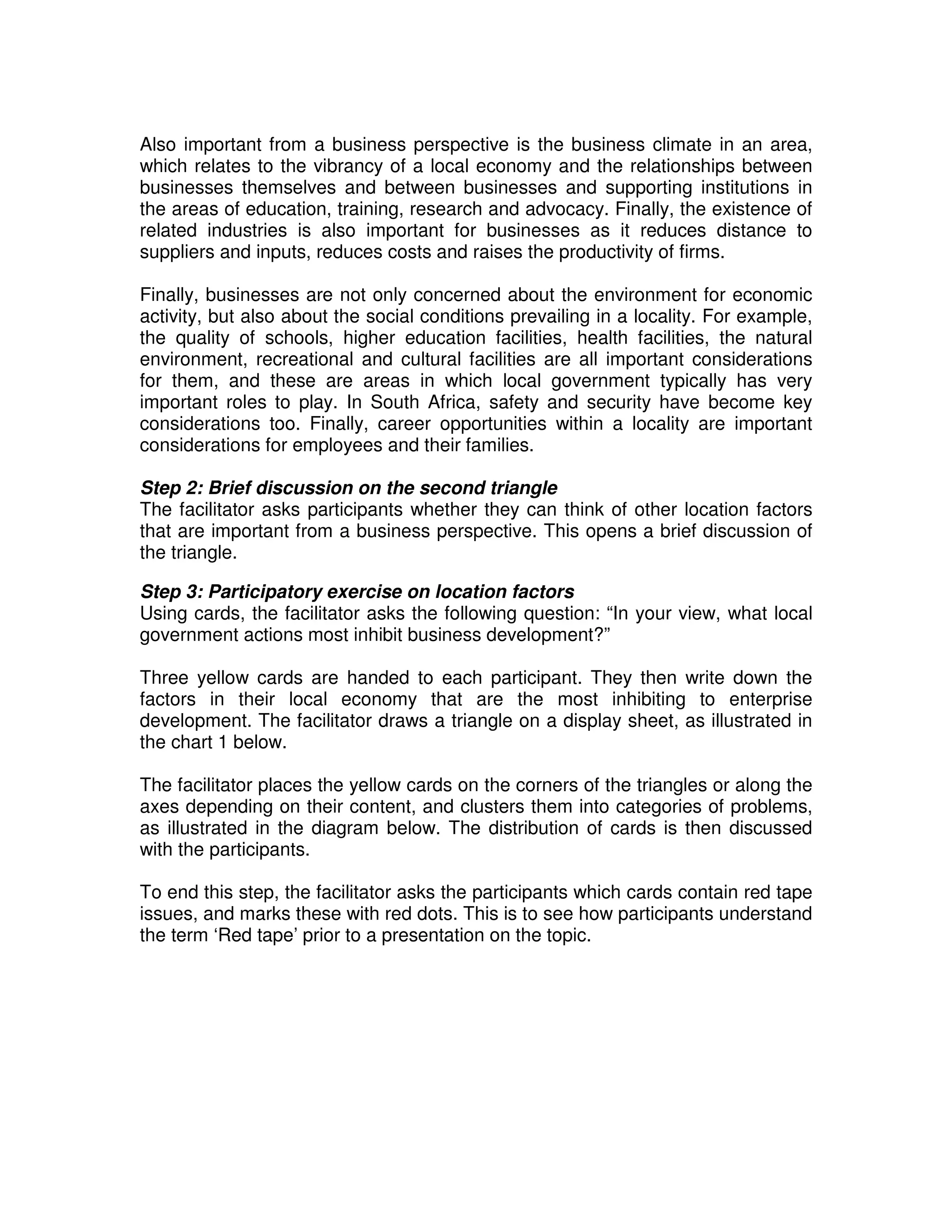 Also important from a business perspective is the business climate in an area,
which relates to the vibrancy of a local economy and the relationships between
businesses themselves and between businesses and supporting institutions in
the areas of education, training, research and advocacy. Finally, the existence of
related industries is also important for businesses as it reduces distance to
suppliers and inputs, reduces costs and raises the productivity of firms.

Finally, businesses are not only concerned about the environment for economic
activity, but also about the social conditions prevailing in a locality. For example,
the quality of schools, higher education facilities, health facilities, the natural
environment, recreational and cultural facilities are all important considerations
for them, and these are areas in which local government typically has very
important roles to play. In South Africa, safety and security have become key
considerations too. Finally, career opportunities within a locality are important
considerations for employees and their families.

Step 2: Brief discussion on the second triangle
The facilitator asks participants whether they can think of other location factors
that are important from a business perspective. This opens a brief discussion of
the triangle.

Step 3: Participatory exercise on location factors
Using cards, the facilitator asks the following question: “In your view, what local
government actions most inhibit business development?”

Three yellow cards are handed to each participant. They then write down the
factors in their local economy that are the most inhibiting to enterprise
development. The facilitator draws a triangle on a display sheet, as illustrated in
the chart 1 below.

The facilitator places the yellow cards on the corners of the triangles or along the
axes depending on their content, and clusters them into categories of problems,
as illustrated in the diagram below. The distribution of cards is then discussed
with the participants.

To end this step, the facilitator asks the participants which cards contain red tape
issues, and marks these with red dots. This is to see how participants understand
the term ‘Red tape’ prior to a presentation on the topic.
 