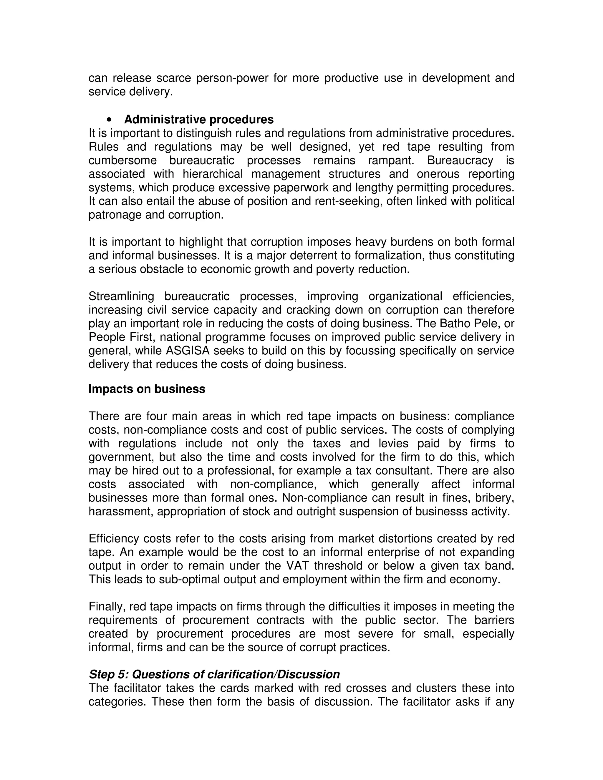 can release scarce person-power for more productive use in development and
service delivery.

     • Administrative procedures
It is important to distinguish rules and regulations from administrative procedures.
Rules and regulations may be well designed, yet red tape resulting from
cumbersome bureaucratic processes remains rampant. Bureaucracy is
associated with hierarchical management structures and onerous reporting
systems, which produce excessive paperwork and lengthy permitting procedures.
It can also entail the abuse of position and rent-seeking, often linked with political
patronage and corruption.

It is important to highlight that corruption imposes heavy burdens on both formal
and informal businesses. It is a major deterrent to formalization, thus constituting
a serious obstacle to economic growth and poverty reduction.

Streamlining bureaucratic processes, improving organizational efficiencies,
increasing civil service capacity and cracking down on corruption can therefore
play an important role in reducing the costs of doing business. The Batho Pele, or
People First, national programme focuses on improved public service delivery in
general, while ASGISA seeks to build on this by focussing specifically on service
delivery that reduces the costs of doing business.

Impacts on business

There are four main areas in which red tape impacts on business: compliance
costs, non-compliance costs and cost of public services. The costs of complying
with regulations include not only the taxes and levies paid by firms to
government, but also the time and costs involved for the firm to do this, which
may be hired out to a professional, for example a tax consultant. There are also
costs associated with non-compliance, which generally affect informal
businesses more than formal ones. Non-compliance can result in fines, bribery,
harassment, appropriation of stock and outright suspension of businesss activity.

Efficiency costs refer to the costs arising from market distortions created by red
tape. An example would be the cost to an informal enterprise of not expanding
output in order to remain under the VAT threshold or below a given tax band.
This leads to sub-optimal output and employment within the firm and economy.

Finally, red tape impacts on firms through the difficulties it imposes in meeting the
requirements of procurement contracts with the public sector. The barriers
created by procurement procedures are most severe for small, especially
informal, firms and can be the source of corrupt practices.

Step 5: Questions of clarification/Discussion
The facilitator takes the cards marked with red crosses and clusters these into
categories. These then form the basis of discussion. The facilitator asks if any
 
