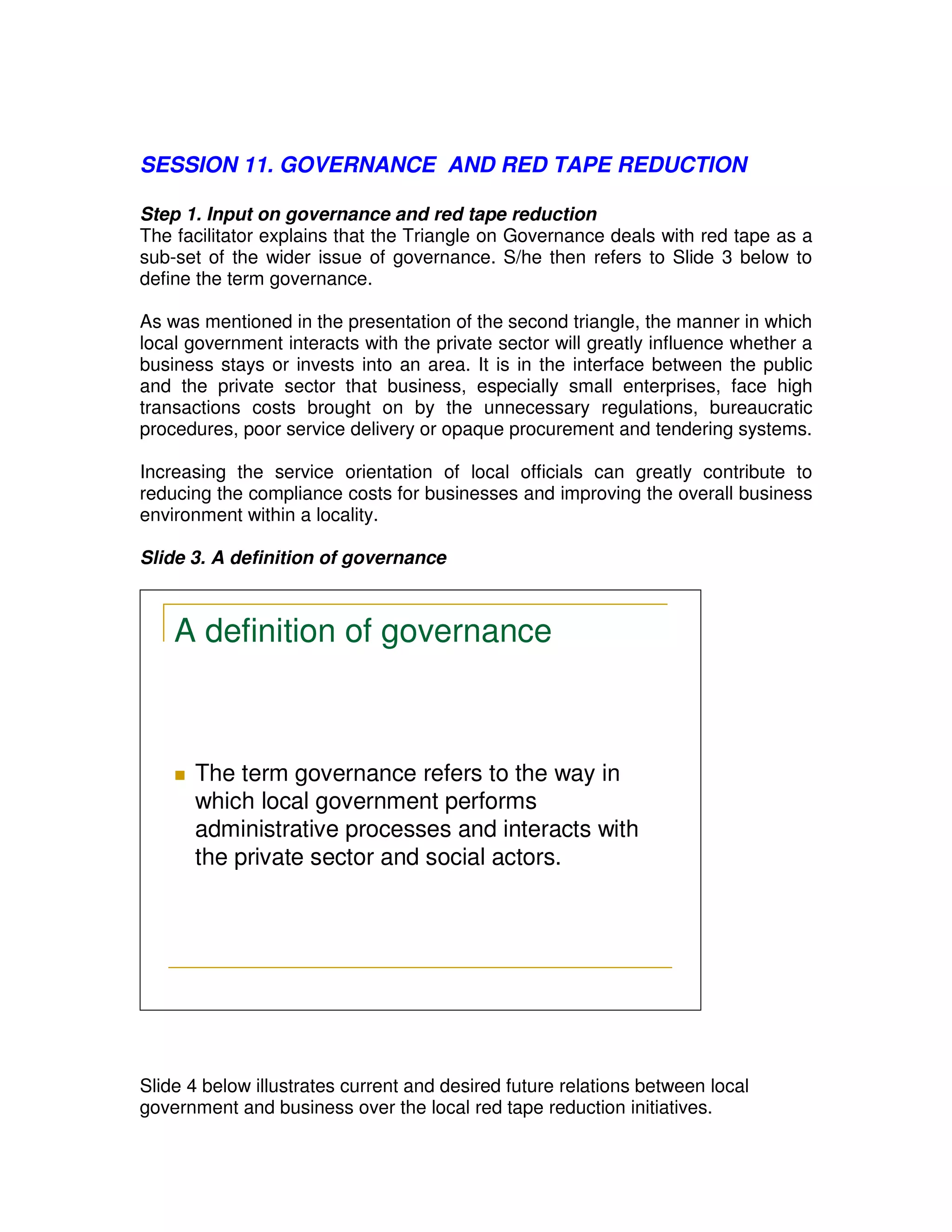 SESSION 11. GOVERNANCE AND RED TAPE REDUCTION

Step 1. Input on governance and red tape reduction
The facilitator explains that the Triangle on Governance deals with red tape as a
sub-set of the wider issue of governance. S/he then refers to Slide 3 below to
define the term governance.

As was mentioned in the presentation of the second triangle, the manner in which
local government interacts with the private sector will greatly influence whether a
business stays or invests into an area. It is in the interface between the public
and the private sector that business, especially small enterprises, face high
transactions costs brought on by the unnecessary regulations, bureaucratic
procedures, poor service delivery or opaque procurement and tendering systems.

Increasing the service orientation of local officials can greatly contribute to
reducing the compliance costs for businesses and improving the overall business
environment within a locality.

Slide 3. A definition of governance



    A definition of governance



       The term governance refers to the way in
        which local government performs
        administrative processes and interacts with
        the private sector and social actors.




Slide 4 below illustrates current and desired future relations between local
government and business over the local red tape reduction initiatives.
 