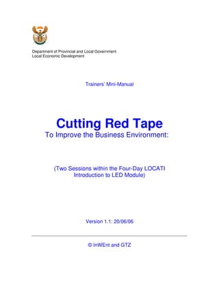 Department of Provincial and Local Government
Local Economic Development




                            Trainers’ Mini-Manual




            Cutting Red Tape
      To Improve the Business Environment:



           (Two Sessions within the Four-Day LOCATI
                  Introduction to LED Module)




                            Version 1.1: 20/06/06



                             © InWEnt and GTZ
 