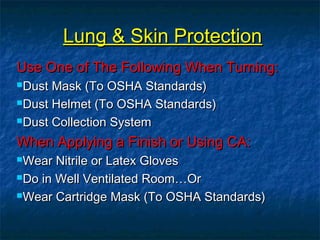 LLuunngg && SSkkiinn PPrrootteeccttiioonn 
UUssee OOnnee ooff TThhee FFoolllloowwiinngg WWhheenn TTuurrnniinngg:: 
DDuusstt MMaasskk ((TToo OOSSHHAA SSttaannddaarrddss)) 
DDuusstt HHeellmmeett ((TToo OOSSHHAA SSttaannddaarrddss)) 
DDuusstt CCoolllleeccttiioonn SSyysstteemm 
WWhheenn AAppppllyyiinngg aa FFiinniisshh oorr UUssiinngg CCAA:: 
WWeeaarr NNiittrriillee oorr LLaatteexx GGlloovveess 
DDoo iinn WWeellll VVeennttiillaatteedd RRoooomm……OOrr 
WWeeaarr CCaarrttrriiddggee MMaasskk ((TToo OOSSHHAA SSttaannddaarrddss)) 
 