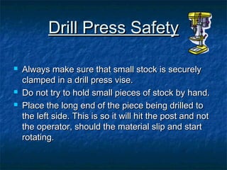 DDrriillll PPrreessss SSaaffeettyy 
 AAllwwaayyss mmaakkee ssuurree tthhaatt ssmmaallll ssttoocckk iiss sseeccuurreellyy 
ccllaammppeedd iinn aa ddrriillll pprreessss vviissee.. 
 DDoo nnoott ttrryy ttoo hhoolldd ssmmaallll ppiieecceess ooff ssttoocckk bbyy hhaanndd.. 
 PPllaaccee tthhee lloonngg eenndd ooff tthhee ppiieeccee bbeeiinngg ddrriilllleedd ttoo 
tthhee lleefftt ssiiddee.. TThhiiss iiss ssoo iitt wwiillll hhiitt tthhee ppoosstt aanndd nnoott 
tthhee ooppeerraattoorr,, sshhoouulldd tthhee mmaatteerriiaall sslliipp aanndd ssttaarrtt 
rroottaattiinngg.. 
 