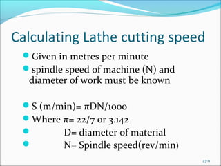 Calculating Lathe cutting speed
Given in metres per minute
spindle speed of machine (N) and
diameter of work must be known
S (m/min)= πDN/1000
Where π= 22/7 or 3.142
 D= diameter of material
 N= Spindle speed(rev/min)
47-11
 