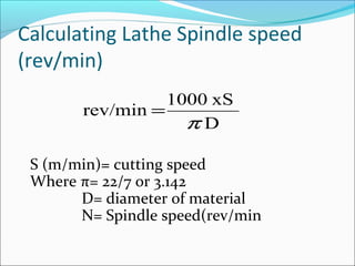 Calculating Lathe Spindle speed
(rev/min)
D
xS1000
rev/min
π
=
S (m/min)= cutting speed
Where π= 22/7 or 3.142
D= diameter of material
N= Spindle speed(rev/min
 