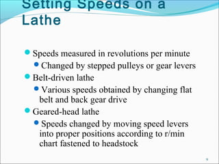 Setting Speeds on a
Lathe
Speeds measured in revolutions per minute
Changed by stepped pulleys or gear levers
Belt-driven lathe
Various speeds obtained by changing flat
belt and back gear drive
Geared-head lathe
Speeds changed by moving speed levers
into proper positions according to r/min
chart fastened to headstock
9
 