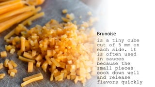 Brunoise
is a tiny cube
cut of 5 mm on
each side. it
is often used
in sauces
because the
small pieces
cook down well
and release
flavors quickly
 