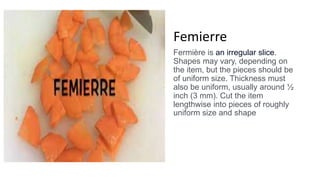 Femierre
Fermière is an irregular slice.
Shapes may vary, depending on
the item, but the pieces should be
of uniform size. Thickness must
also be uniform, usually around ½
inch (3 mm). Cut the item
lengthwise into pieces of roughly
uniform size and shape
 