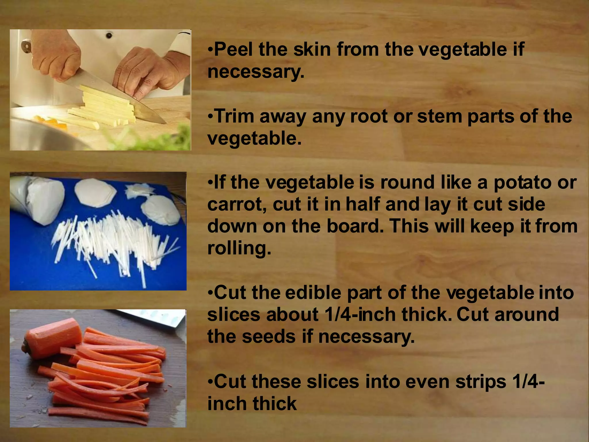 •Peel the skin from the vegetable if
necessary.
•Trim away any root or stem parts of the
vegetable.
•If the vegetable is round like a potato or
carrot, cut it in half and lay it cut side
down on the board. This will keep it from
rolling.
•Cut the edible part of the vegetable into
slices about 1/4-inch thick. Cut around
the seeds if necessary.
•Cut these slices into even strips 1/4-
inch thick
 