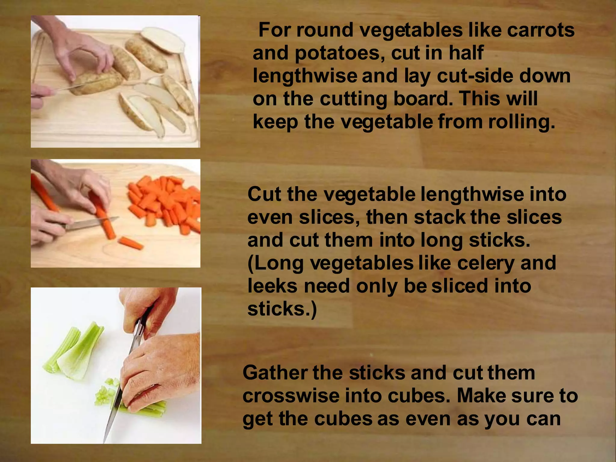 Cut the vegetable lengthwise into
even slices, then stack the slices
and cut them into long sticks.
(Long vegetables like celery and
leeks need only be sliced into
sticks.)
Gather the sticks and cut them
crosswise into cubes. Make sure to
get the cubes as even as you can
For round vegetables like carrots
and potatoes, cut in half
lengthwise and lay cut-side down
on the cutting board. This will
keep the vegetable from rolling.
 