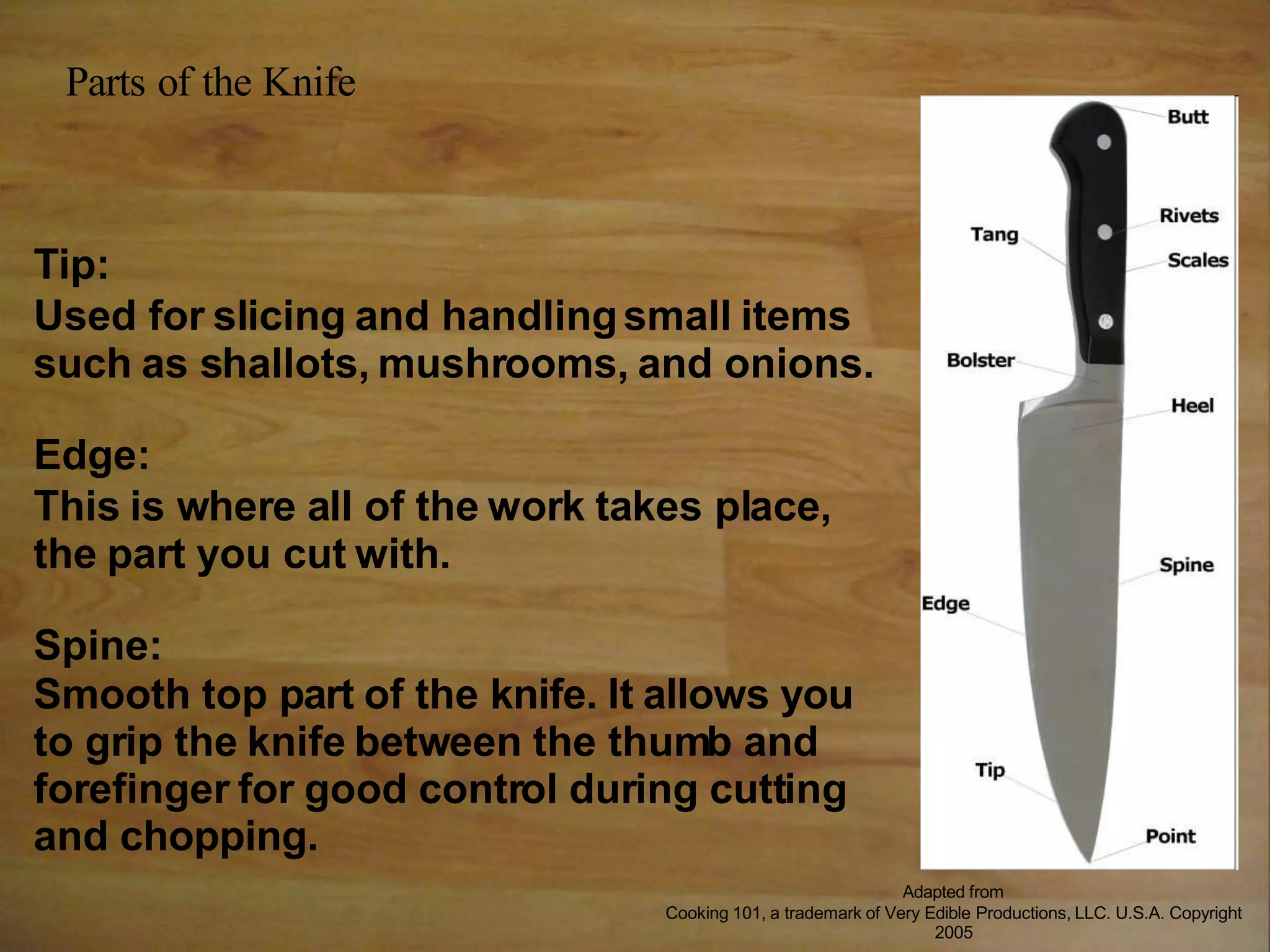 Tip:
Used for slicing and handlingsmall items
such as shallots, mushrooms, and onions.
Edge:
This is where all of the work takes place,
the part you cut with.
Spine:
Smooth top part of the knife. It allows you
to grip the knife between the thumb and
forefinger for good control during cutting
and chopping.
Parts of the Knife
Adapted from
Cooking 101, a trademark of Very Edible Productions, LLC. U.S.A. Copyright
2005
 