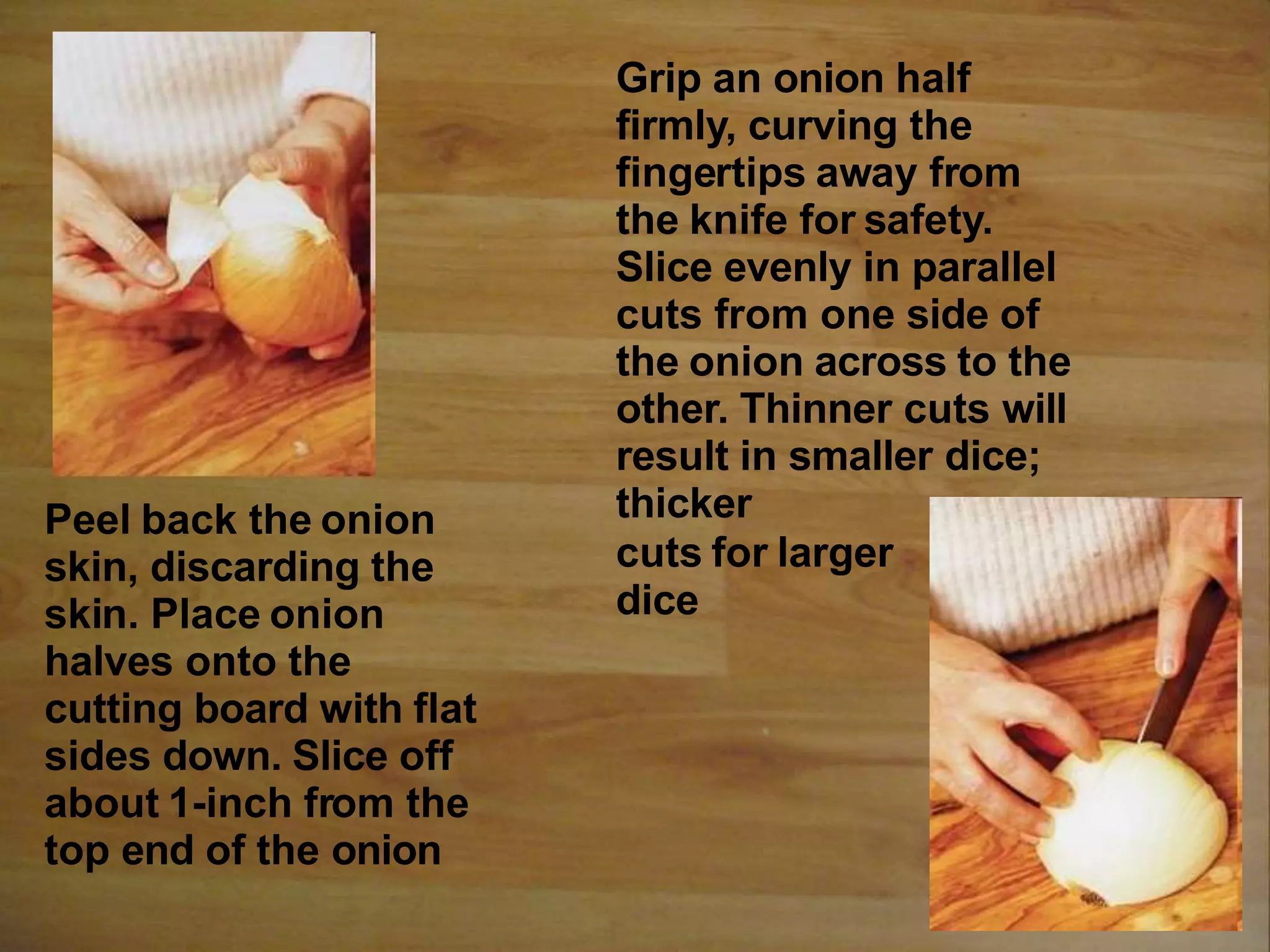 Peel back the onion
skin, discarding the
skin. Place onion
halves onto the
cutting board with flat
sides down. Slice off
about 1-inch from the
top end of the onion
Grip an onion half
firmly, curving the
fingertips away from
the knife for safety.
Slice evenly in parallel
cuts from one side of
the onion across to the
other. Thinner cuts will
result in smaller dice;
thicker
cuts for larger
dice
 