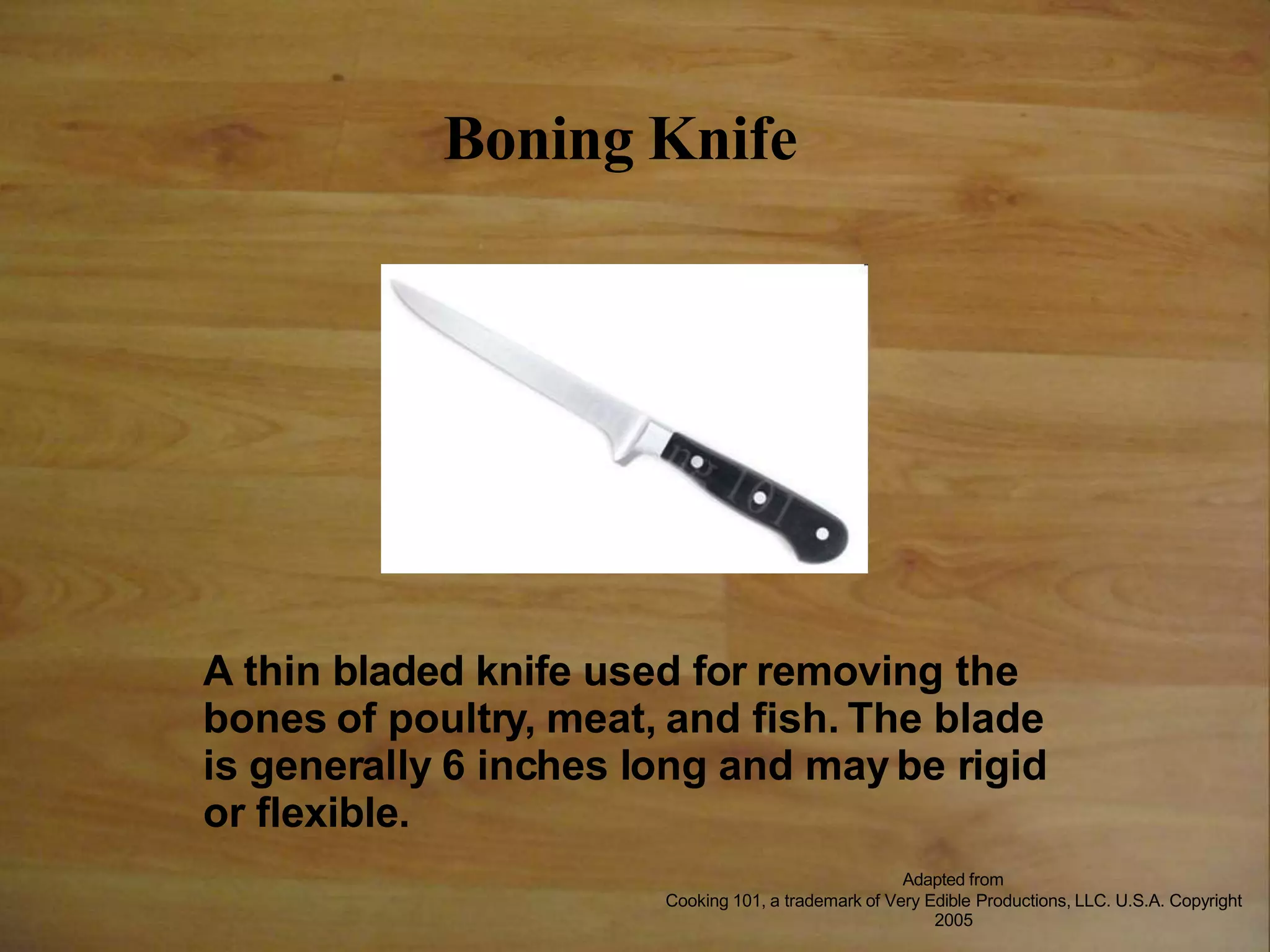 Boning Knife
A thin bladed knife used for removing the
bones of poultry, meat, and fish. The blade
is generally 6 inches long and may be rigid
or flexible.
Adapted from
Cooking 101, a trademark of Very Edible Productions, LLC. U.S.A. Copyright
2005
 