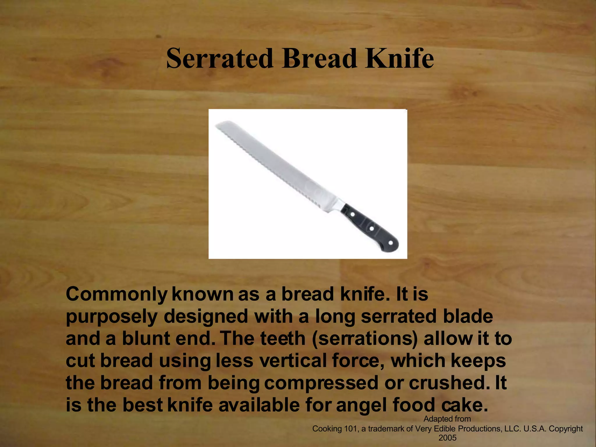 Serrated Bread Knife
Commonly known as a bread knife. It is
purposely designed with a long serrated blade
and a blunt end. The teeth (serrations) allow it to
cut bread using less vertical force, which keeps
the bread from being compressed or crushed. It
is the best knife available for angel food cake.
Adapted from
Cooking 101, a trademark of Very Edible Productions, LLC. U.S.A. Copyright
2005
 