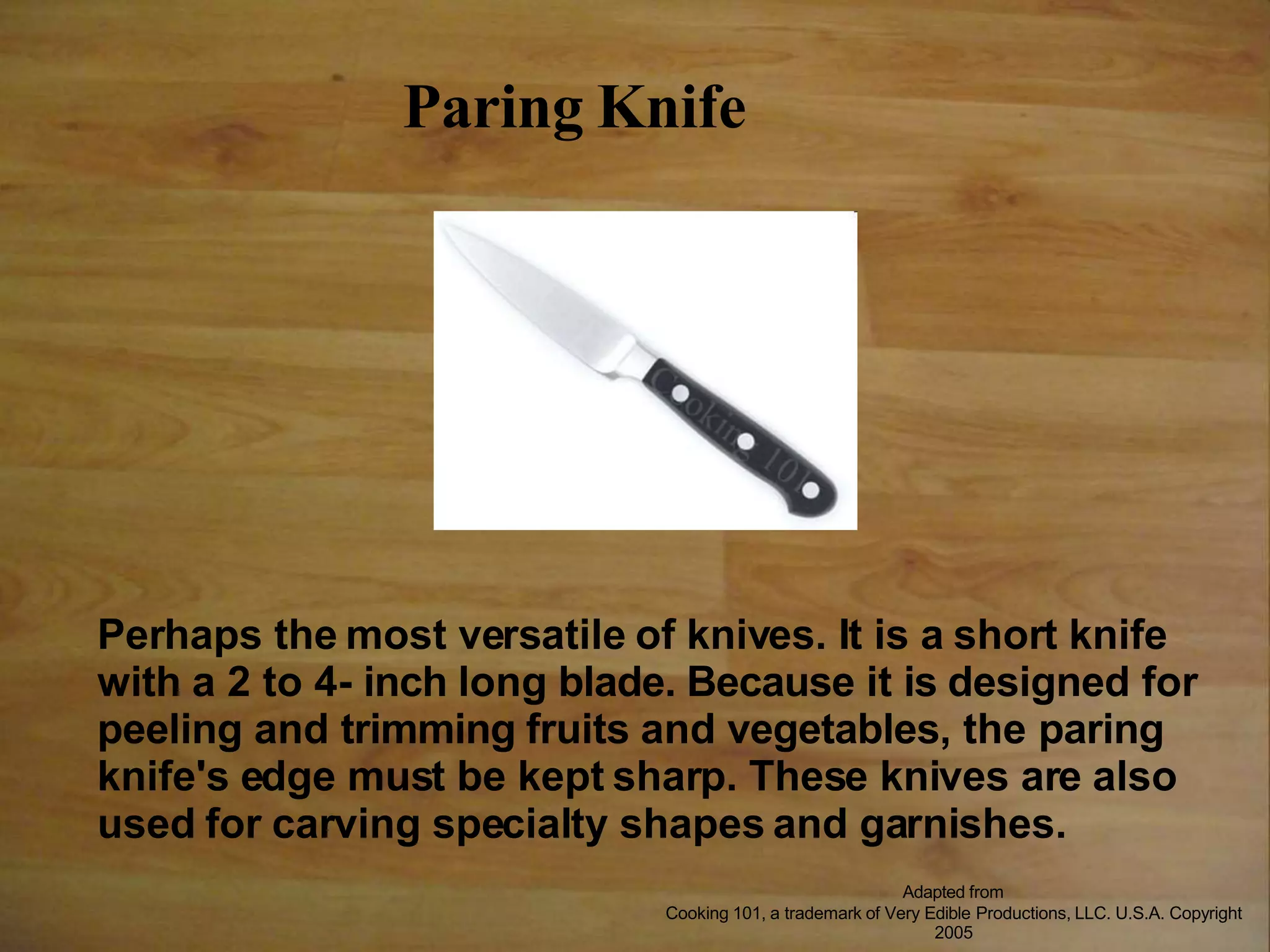 Paring Knife
Perhaps the most versatile of knives. It is a short knife
with a 2 to 4- inch long blade. Because it is designed for
peeling and trimming fruits and vegetables, the paring
knife's edge must be kept sharp. These knives are also
used for carving specialty shapes and garnishes.
Adapted from
Cooking 101, a trademark of Very Edible Productions, LLC. U.S.A. Copyright
2005
 