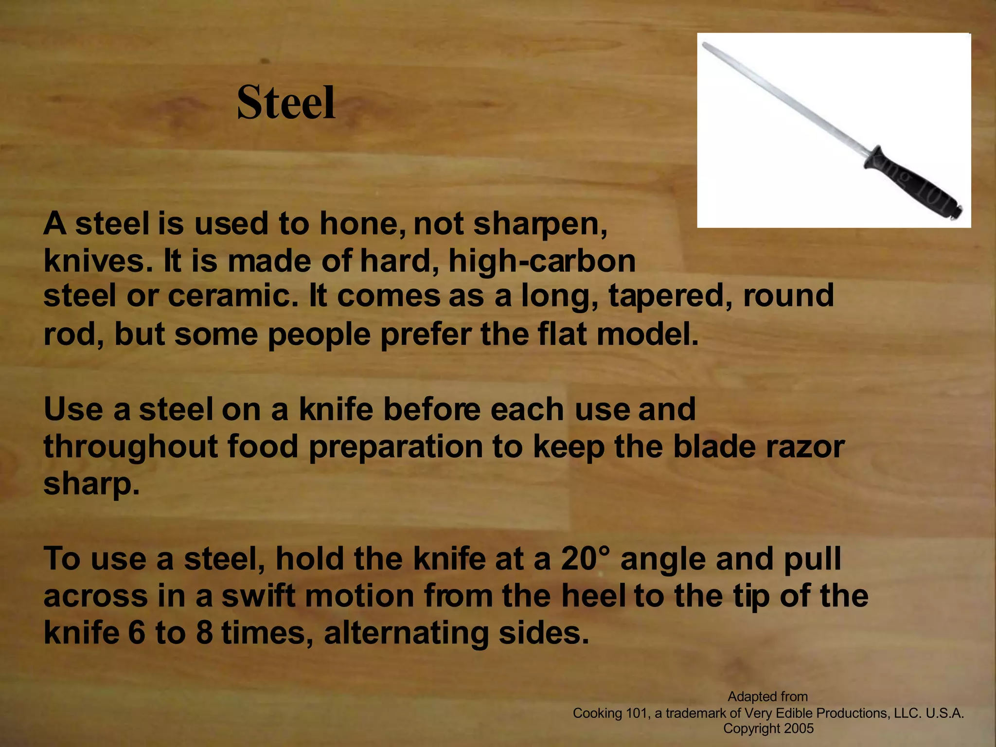 Steel
A steel is used to hone, not sharpen,
knives. It is made of hard, high-carbon
steel or ceramic. It comes as a long, tapered, round
rod, but some people prefer the flat model.
Use a steel on a knife before each use and
throughout food preparation to keep the blade razor
sharp.
To use a steel, hold the knife at a 20° angle and pull
across in a swift motion from the heel to the tip of the
knife 6 to 8 times, alternating sides.
Adapted from
Cooking 101, a trademark of Very Edible Productions, LLC. U.S.A.
Copyright 2005
 