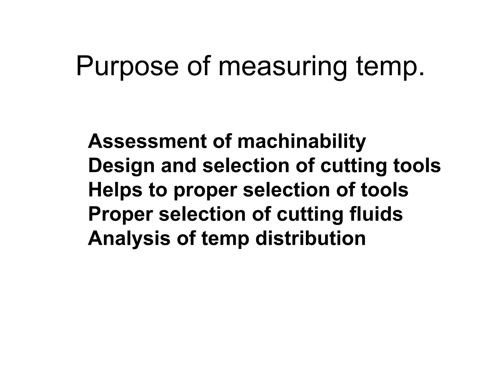 Purpose of measuring temp.

Assessment of machinability
Design and selection of cutting tools
Helps to proper selection of tools
Proper selection of cutting fluids
Analysis of temp distribution
 