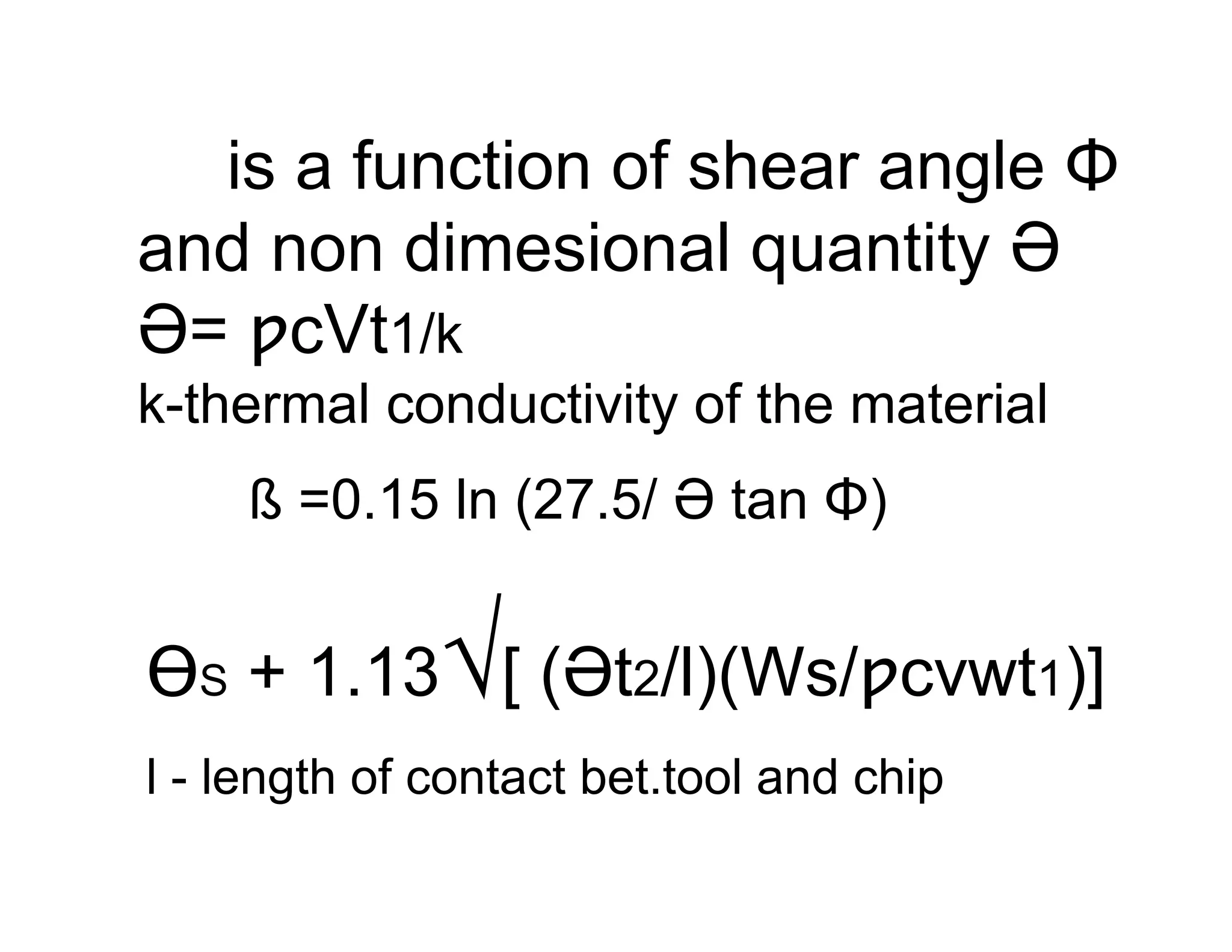 is a function of shear angle Φ
and non dimesional quantity Ə
Ə= ƿcVt1/k
k-thermal conductivity of the material
    ß =0.15 ln (27.5/ Ə tan Φ)


              √
ƟS + 1.13 [ (Ət2/l)(Ws/ƿcvwt1)]
l - length of contact bet.tool and chip
 