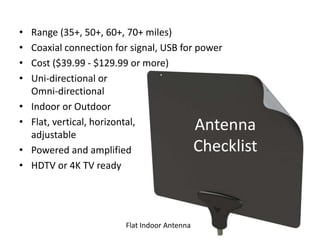 Antenna
Checklist
• Range (35+, 50+, 60+, 70+ miles)
• Coaxial connection for signal, USB for power
• Cost ($39.99 - $129.99 or more)
• Uni-directional or
Omni-directional
• Indoor or Outdoor
• Flat, vertical, horizontal,
adjustable
• Powered and amplified
• HDTV or 4K TV ready
Flat Indoor Antenna
 