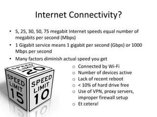 Internet Connectivity?
• 5, 25, 30, 50, 75 megabit Internet speeds equal number of
megabits per second (Mbps)
• 1 Gigabit service means 1 gigabit per second (Gbps) or 1000
Mbps per second
• Many factors diminish actual speed you get
o Connected by Wi-Fi
o Number of devices active
o Lack of recent reboot
o < 10% of hard drive free
o Use of VPN, proxy servers,
improper firewall setup
o Et cetera!
 