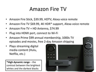 Amazon Fire TV
• Amazon Fire Stick, $39.99, HDTV, Alexa voice remote
• Amazon Fire TV $69.99, 4K HDR* support, Alexa voice remote
• Amazon Fire TV + HD Antenna, $74.99
• Plug into HDMI port, connect to Wi-Fi
• Amazon Prime $99 annual membership, 1000s TV
episodes and movies, free 2-day Amazon shipping
• Plays streaming digital
media content (Hulu,
Netflix, etc.)
*High dynamic range – the
contrast between the brightest
whites and the darkest blacks
 