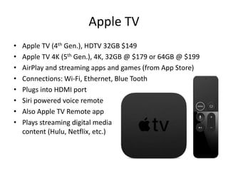 Apple TV
• Apple TV (4th Gen.), HDTV 32GB $149
• Apple TV 4K (5th Gen.), 4K, 32GB @ $179 or 64GB @ $199
• AirPlay and streaming apps and games (from App Store)
• Connections: Wi-Fi, Ethernet, Blue Tooth
• Plugs into HDMI port
• Siri powered voice remote
• Also Apple TV Remote app
• Plays streaming digital media
content (Hulu, Netflix, etc.)
 