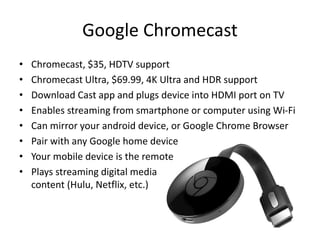 Google Chromecast
• Chromecast, $35, HDTV support
• Chromecast Ultra, $69.99, 4K Ultra and HDR support
• Download Cast app and plugs device into HDMI port on TV
• Enables streaming from smartphone or computer using Wi-Fi
• Can mirror your android device, or Google Chrome Browser
• Pair with any Google home device
• Your mobile device is the remote
• Plays streaming digital media
content (Hulu, Netflix, etc.)
 