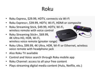 Roku
• Roku Express, $29.99, HDTV, connects via Wi-Fi
• Roku Express+, $39.99, HDTV, Wi-Fi, HDMI or composite
• Roku Streaming Stick, $49.99, HDTV, Wi-Fi,
wireless remote with voice control
• Roku Streaming Stick+, $69.99,
4K Ultra HD, HDR, Wi-Fi,
wireless voice remote (greater range)
• Roku Ultra, $99.99, 4K Ultra, HDR, Wi-Fi or Ethernet, wireless
voice remote with headphone jack
• Also Roku TV available
• Control and Voice search through Roku mobile app
• Roku Channel: access to all your free content
• Plays streaming digital media content (Hulu, Netflix, etc.)
 