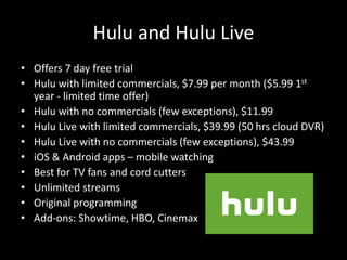 Hulu and Hulu Live
• Offers 7 day free trial
• Hulu with limited commercials, $7.99 per month ($5.99 1st
year - limited time offer)
• Hulu with no commercials (few exceptions), $11.99
• Hulu Live with limited commercials, $39.99 (50 hrs cloud DVR)
• Hulu Live with no commercials (few exceptions), $43.99
• iOS & Android apps – mobile watching
• Best for TV fans and cord cutters
• Unlimited streams
• Original programming
• Add-ons: Showtime, HBO, Cinemax
 