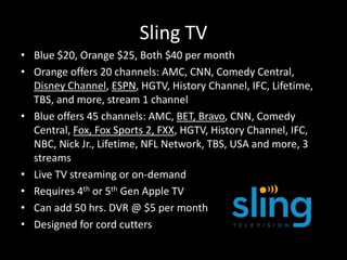Sling TV
• Blue $20, Orange $25, Both $40 per month
• Orange offers 20 channels: AMC, CNN, Comedy Central,
Disney Channel, ESPN, HGTV, History Channel, IFC, Lifetime,
TBS, and more, stream 1 channel
• Blue offers 45 channels: AMC, BET, Bravo, CNN, Comedy
Central, Fox, Fox Sports 2, FXX, HGTV, History Channel, IFC,
NBC, Nick Jr., Lifetime, NFL Network, TBS, USA and more, 3
streams
• Live TV streaming or on-demand
• Requires 4th or 5th Gen Apple TV
• Can add 50 hrs. DVR @ $5 per month
• Designed for cord cutters
 