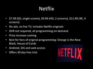 Netflix
• $7.99 (SD, single screen), $9.99 (HD, 2 screens), $11.99 (4K, 4
screens)
• No ads, no live TV, includes Netflix originals
• DVR not required, all programming on-demand
• Price increase coming
• Best for fans of original programming: Orange is the New
Black, House of Cards
• Android, iOS and web access
• Offers 30 day free trial
 