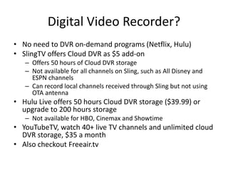 Digital Video Recorder?
• No need to DVR on-demand programs (Netflix, Hulu)
• SlingTV offers Cloud DVR as $5 add-on
– Offers 50 hours of Cloud DVR storage
– Not available for all channels on Sling, such as All Disney and
ESPN channels
– Can record local channels received through Sling but not using
OTA antenna
• Hulu Live offers 50 hours Cloud DVR storage ($39.99) or
upgrade to 200 hours storage
– Not available for HBO, Cinemax and Showtime
• YouTubeTV, watch 40+ live TV channels and unlimited cloud
DVR storage, $35 a month
• Also checkout Freeair.tv
 