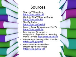 Sources
• Steps to TV Freedom
https://goo.gl/UVj1AS
• Guide to SlingTV Blue vs Orange
https://goo.gl/TzoPLt
• SlingTV Review
https://goo.gl/sQoMs5
• Roku vs Apple TV vs Amazon Fire TV
https://goo.gl/gfTu94
• Best Internet Streaming –
comparison of speeds for streaming
media services https://goo.gl/54j4YY
• Comparing streaming video providers
https://goo.gl/Tjf941
• Consumer Reports Guide to
Streaming Video Services
https://goo.gl/HauHcH
 
